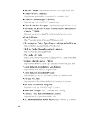 66
• Instituto Camões: http://www.instituto-camoes.pt/index.htm
• Museu Virtual de Imprensa:
http://www.imultimedia.pt/museuvirtpress/index.html
• Centro de Documentação 25 de Abril:
http://www.ci.uc.pt/cd25a/25ahome.html
• Curso de Literatura Portuguesa: http://www.ipn.pt/literatura/curso
• Resultados do Terceiro Estudo Internacional de Matemática e
Ciências (TIMMS):
http://www.iie.min-edu.pt/iie/proj/investig/semtimss.htm
• Links de Ciências:
http://www.terravista.pt/ancora/1067/index.html
• Recursos para o Ensino, Aprendizagem e divulgação das Ciências:
http://nautilus.fis.uc.pt/Read_c/Read_c.html
• Rede de Escolas Básicas Integradas do Alentejo:
http://www.drealentejo.pt/webi
• Pré-escolar e 1.o Ciclo:
http://www.minerva.uevora.pt/Educurri/Pre_1ciclo/index.htm
• Software educativo para o 1.o Ciclo:
http://www.minerva.uevora.pt/Edukids/softedu/soft_edu.htm
• Jornal da Escola Secundária do Viso, Setúbal:
http://www.esec-viso.rcts.pt/jornal.htm
• Jornal da Escola Secundária De Alijó:
http://members.xoom.com/Comp_Ideias/farol/index.html
• Navegar em Letras:
http://www.os-fazedores-de-letras.pt/navegar_em_letras
• Por mares nunca dantes navegados:
http://educom.sce.fct.unl.pt/proj/por-mares
• História de Portugal: http://www.ribatejo.com/hp
• Museu de Física da Universidade de Coimbra:
http://www.fis.uc.pt/museu/index.htm
• As Gravuras Paleolíticas do Vale do Côa: http://www.ci.uc.pt/fozcoa
 