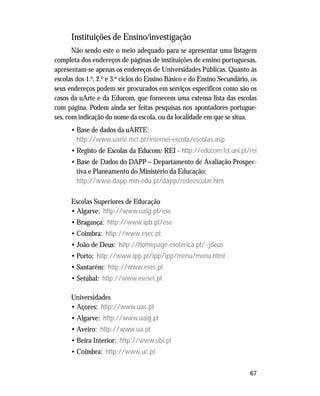 67
Instituições de Ensino/investigação
Não sendo este o meio adequado para se apresentar uma listagem
completa dos endereços de páginas de instituições de ensino portuguesas,
apresentam-se apenas os endereços de Universidades Públicas. Quanto às
escolas dos 1.o, 2.o e 3.o ciclos do Ensino Básico e do Ensino Secundário, os
seus endereços podem ser procurados em serviços específicos como são os
casos da uArte e da Educom, que fornecem uma extensa lista das escolas
com página. Podem ainda ser feitas pesquisas nos apontadores portugue-
ses, com indicação do nome da escola, ou da localidade em que se situa.
• Base de dados da uARTE:
http://www.uarte.mct.pt/internet-escola/escolas.asp
• Registo de Escolas da Educom: REI - http://educom.fct.unl.pt/rei
• Base de Dados do DAPP – Departamento de Avaliação Prospec-
tiva e Planeamento do Ministério da Educação:
http://www.dapp.min-edu.pt/dapp/redeescolar.htm
Escolas Superiores de Educação
• Algarve: http://www.ualg.pt/ese
• Bragança: http://www.ipb.pt/ese
• Coimbra: http://www.esec.pt
• João de Deus: http://homepage.esoterica.pt/~jdeus
• Porto: http://www.ipp.pt/ipp/ipp/menu/menu.html
• Santarém: http://www.eses.pt
• Setúbal: http://www.eseset.pt
Universidades
• Açores: http://www.uac.pt
• Algarve: http://www.ualg.pt
• Aveiro: http://www.ua.pt
• Beira Interior: http://www.ubi.pt
• Coimbra: http://www.uc.pt
 