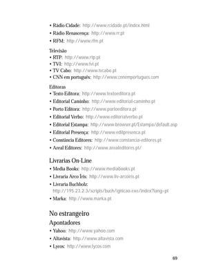 69
• Rádio Cidade: http://www.rcidade.pt/index.html
• Rádio Renascença: http://www.rr.pt
• RFM: http://www.rfm.pt
Televisão
• RTP: http://www.rtp.pt
• TVI: http://www.tvi.pt
• TV Cabo: http://www.tvcabo.pt
• CNN em português: http://www.cnnemportugues.com
Editoras
• Texto Editora: http://www.textoeditora.pt
• Editorial Caminho: http://www.editorial-caminho.pt
• Porto Editora: http://www.portoeditora.pt
• Editorial Verbo: http://www.editorialverbo.pt
• Editorial Estampa: http://www.browser.pt/Estampa/default.asp
• Editorial Presença: http://www.editpresenca.pt
• Constância Editores: http://www.constancia-editores.pt
• Areal Editores: http://www.arealeditores.pt/
Livrarias On-Line
• Media Books: http://www.mediabooks.pt
• Livraria Arco Íris: http://www.liv-arcoiris.pt
• Livraria Buchholz:
http://195.23.2.3/scripts/buch/ignicao.exe/index?lang=pt
• Marka: http://www.marka.pt
No estrangeiro
Apontadores
• Yahoo: http://www.yahoo.com
• Altavista: http://www.altavista.com
• Lycos: http://www.lycos.com
 