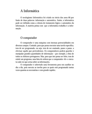 A Informática
O neologismo Informática foi criado no início dos anos 60 por
fusão de duas palavras: informação e automática. Assim, a informática
pode ser definida como a ciência do tratamento lógico e automático da
informação. A matéria prima com que a informática trabalha é a infor-
mação.
O computador
O computador é uma máquina com imensas potencialidades em
diversos campos. Contudo, para que possa executar uma tarefa específica,
tem de ser programado, ou seja, tem de ser ensinado, passo a passo, a
efectuar aquilo que pretendemos. Os computadores podem guardar e
manipular grandes quantidades de informação – por exemplo, a lista de
todos os eleitores portugueses. Mas, para que isto possa ser feito, tem de
existir um programa, uma lista de ordens que o computador «lê» e execu-
ta cada vez que actua sobre as informações.
O computador é sobretudo uma ferramenta para nos auxiliar no
dia a dia, pois executa as tarefas para as quais está programado tantas
vezes quantas as necessárias e com grande rapidez.
 