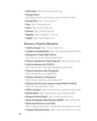 70
• WebCrawler: http://www.webcrawler.com
• Netscape Search:
http://home.netscape.com/escapes/search/netsearchv1.html
• Starting Point: http://www.stpt.com
• Snap: http://www.snap.com
• Excite: http://www.excite.com
• Infoseek: http://infoseek.go.com
• Magellan: http://magellan.excite.com
• Dogpile: http://www.dogpile.com
Recursos e Projectos Educativos:
• Netd@ys Europe: http://www.netdays.org
• Computer as Learning Partner: http://www.clp.berkeley.edu/CLP.html
• Montgomery County Public Schools:
http://pixel.cs.vt.edu/melissa/projects.html
• Projectos educativos de Ensino Especial: http://www.dssc.org/
• Projectos educativos da UNESCO:
http://www.unesco.org/cpp/uk/projects/projects.html
• Projectos educativos sobre Demografia:
http://www.statcan.ca/english/kits/
• Projectos educativos de Matemática:
http://forum.swarthmore.edu/mathworld/
• Projectos educativos inter-escolas europeias/Web for Schools:
http://wfs.eun.org/index1.shtml
• WWW 4 Teachers: http://www.4teachers.org/home/index.shtml
• KidLink Brasil: http://www.kidlink.org/brasil/index.html
• European Schools Project: http://www.esp.educ.uva.nl
• Serviço de Informação sobre Educação AskERIC: http://ericir.syr.edu
• Educacional Resources on the Web:
http://www.pacificnet.net/~mandel/EducationalResources.html
• Computer Education OnLine: http://www.cybercomm.net/~learn
 