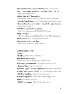 71
• National Center for Education Statistics: http://nces.ed.gov
• Thrird International Mathematics and Science Study (TIMSS):
http://nces.ed.gov/timss
• World Wide Web Education Sites:
http://www.ncsa.uiuc.edu/edu/cybered/cybered_hotlist.html
• Atlas do Corpo Humano: http://www.bluecares.com/good/body
• Recursos Educativos para o Ensino e o Estudo da Língua Francesa:
http://www.lettres.net
• The Media Literacy On-Line Project:
http://interact.uoregon.edu/MediaLit/HomePage
• Map Collection:
http://www.lib.utexas.edu/Libs/PCL/Map_collection/Map_collection.html
• Web Museum: http://www.southern.net/wm
• Recuros na Internet – MetaLab:
http://metalab.unc.edu/metalab.shtml
Comunicação Social
Imprensa
• Le Monde: http://www.lemonde.fr
• Le Monde Diplomatique:
http://www.monde-diplomatique.fr/index.html
• The Times Internet Edition: http://www.the-times.co.uk
• Finantial Times: http://www.ft.com
• The Time Higher Education Supplement: http://www.thesis.co.uk
• Sunday Times Internet Edition: http://www.sunday-times.co.uk
• The New York Times: http://www.nytimes.com
• The Washington Post: http://www.washingtonpost.com
• Byte: http://www.byte.com
• Hot Wired Magazine: http://www.hotwired.com
 