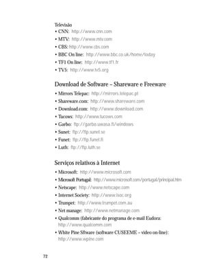 72
Televisão
• CNN: http://www.cnn.com
• MTV: http://www.mtv.com
• CBS: http://www.cbs.com
• BBC On line: http://www.bbc.co.uk/home/today
• TF1 On line: http://www.tf1.fr
• TV5: http://www.tv5.org
Download de Software – Shareware e Freeware
• Mirrors Telepac: http://mirrors.telepac.pt
• Shareware.com: http://www.shareware.com
• Download.com: http://www.download.com
• Tucows: http://www.tucows.com
• Garbo: ftp://garbo.uwasa.fi/windows
• Sunet: ftp://ftp.sunet.se
• Funet: ftp://ftp.funet.fi
• Luth: ftp://ftp.luth.se
Serviços relativos à Internet
• Microsoft: http://www.microsoft.com
• Microsoft Portugal: http://www.microsoft.com/portugal/principal.htm
• Netscape: http://www.netscape.com
• Internet Society: http://www.isoc.org
• Trumpet: http://www.trumpet.com.au
• Net manage: http://www.netmanage.com
• Qualcomm (fabricante do programa de e-mail Eudora:
http://www.qualcomm.com
• White Pine Sftware (software CUSEEME – video on-line):
http://www.wpine.com
 