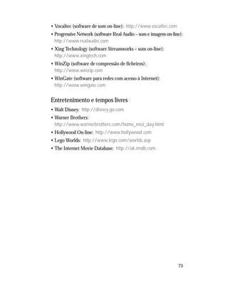 73
• Vocaltec (software de som on-line): http://www.vocaltec.com
• Progressive Network (software Real Audio – som e imagem on-line):
http://www.realaudio.com
• Xing Technology (software Streamworks – som on-line):
http://www.xingtech.com
• WinZip (software de compressão de ficheiros):
http://www.winzip.com
• WinGate (software para redes com acesso à Internet):
http://www.wingate.com
Entretenimento e tempos livres
• Walt Disney: http://disney.go.com
• Warner Brothers:
http://www.warnerbrothers.com/home_moz_day.html
• Hollywood On-line: http://www.hollywood.com
• Lego Worlds: http://www.lego.com/worlds.asp
• The Internet Movie Database: http://uk.imdb.com
 