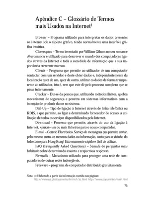 75
Apêndice C – Glossário de Termos
mais Usados na Internet1
Browser – Programa utilizado para interpretar os dados presentes
na Internet sob o aspecto gráfico, tendo normalmente uma interface grá-
fica intuitiva.
Ciberespaço – Termo inventado por William Gibson no seu romance
Neuromancer e utilizado para descrever o mundo dos computadores liga-
dos através da Internet e toda a sociedade de informação que a sua im-
portância crescente marcou.
Cliente – Programa que permite ao utilizador de um computador
contactar com um servidor e deste obter dados e, independentemente da
localização quer de um, quer de outro, utilizar os dados de forma transpa-
rente ao utilizador, isto é, sem que este dê pelo processo complexo que se
passa internamente.
Cracker – Diz-se da pessoa que, utilizando métodos ilícitos, quebra
mecanismos de segurança e penetra em sistemas informáticos com a
intenção de produzir danos no sistema.
Dial-Up – Tipo de ligação à Internet através de linha telefónica ou
RDIS, e que permite, ao ligar a determinado fornecedor de acesso, a uti-
lização de todos os serviços disponibilizados pela Internet.
Download – Processo que permite, através do uso da ligação à
Internet, «puxar» um ou mais ficheiros para o nosso computador.
E-mail – Correio Electrónico. Serviço de mensagens que permite enviar,
pelo mesmo custo, os mesmos dados ou informação, tanto para o vizinho do
lado como para Hong Kong! Extremamente rápido e fácil de utilizar.
FAQ (Frequently Asked Questions) – Súmula de perguntas mais
habituais sobre determinado assunto e respectivas respostas.
Firewalls – Mecanismo utilizado para proteger uma rede de com-
putadores de outras redes indesejáveis.
Freeware – programa de computador distribuído gratuitamente.
Nota: (1) Elaborado a partir da informação contida nas páginas:
http://www.ua.pt/cicua/netsurfer/ns1/az.html: http://www.popuminho/main.html
 
