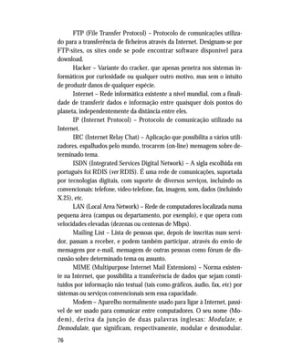 76
FTP (File Transfer Protocol) – Protocolo de comunicações utiliza-
do para a transferência de ficheiros através da Internet. Designam-se por
FTP-sites, os sites onde se pode encontrar software disponível para
download.
Hacker – Variante do cracker, que apenas penetra nos sistemas in-
formáticos por curiosidade ou qualquer outro motivo, mas sem o intuito
de produzir danos de qualquer espécie.
Internet – Rede informática existente a nível mundial, com a finali-
dade de transferir dados e informação entre quaisquer dois pontos do
planeta, independentemente da distância entre eles.
IP (Internet Protocol) – Protocolo de comunicação utilizado na
Internet.
IRC (Internet Relay Chat) – Aplicação que possibilita a vários utili-
zadores, espalhados pelo mundo, trocarem (on-line) mensagens sobre de-
terminado tema.
ISDN (Integrated Services Digital Network) – A sigla escolhida em
português foi RDIS (ver RDIS). É uma rede de comunicações, suportada
por tecnologias digitais, com suporte de diversos serviços, incluindo os
convencionais: telefone, vídeo-telefone, fax, imagem, som, dados (incluindo
X.25), etc.
LAN (Local Area Network) – Rede de computadores localizada numa
pequena área (campus ou departamento, por exemplo), e que opera com
velocidades elevadas (dezenas ou centenas de Mbps).
Mailing List – Lista de pessoas que, depois de inscritas num servi-
dor, passam a receber, e podem também participar, através do envio de
mensagens por e-mail, mensagens de outras pessoas como fórum de dis-
cussão sobre determinado tema ou assunto.
MIME (Multipurpose Internet Mail Extensions) – Norma existen-
te na Internet, que possibilita a transferência de dados que sejam consti-
tuídos por informação não textual (tais como gráficos, áudio, fax, etc) por
sistemas ou serviços convencionais sem essa capacidade.
Modem – Aparelho normalmente usado para ligar à Internet, passí-
vel de ser usado para comunicar entre computadores. O seu nome (Mo-
dem), deriva da junção de duas palavras inglesas: Modulate, e
Demodulate, que significam, respectivamente, modular e desmodular.
 