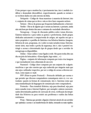 77
E isto porque o que o modem faz, é precisamente isso, isto é, modula (co-
difica) e desmodula (descodifica), respectivamente, quando se enviam e
se recebem dados em cada extremo da linha.
Netiquette – Código de «boas maneiras» à maneira da Internet, isto
é, conjunto de coisas que se deve e não se deve fazer enquanto netizen.
Netizen – Diz-se da pessoa que frequenta habitualmente a Internet.
Newbie – Diz-se de alguém que é novato na Internet, e portanto, ainda
não está bem por dentro dos usos e costumes da «sociedade cibernética».
Newsgroup – Grupo de discussão pública sobre temas diversos.
Existem inúmeros e para todos os gostos e preferências, desde grupos
dedicados unicamente à compra/venda de artigos, até aqueles em que o
único propósito é a partilha de histórias e/ou ficheiros binários (imagens,
ficheiros de som, programas, etc.) sobre os mais variados temas. Extrema-
mente úteis, mas tendo a pecha da segurança, isto é, não é possível res-
tringir o acesso a determinado tipo de grupos desde que o servidor de
newsgroups os disponibilize.
Online – Estar online é estar ligado à rede. Há quem tenha dito um
dia em jeito de brincadeira: «Estou ligado, logo existo…»:)
Página – conjunto de informação composta por texto e/ou imagens
e que normalmente tem a dimensão de um ecrã.
Password – Código chave composto por um conjunto de n algaris-
mos/letras e que não convém que seja conhecida por ninguém mais que
não seja o utilizador respectivo, por ser o código de acesso a diversos ser-
viços, como sejam o e-mail.
PPP (Point-to-point Protocol) – Protocolo definido por norma e
que permite que diversos computadores comuniquem entre si, e se «en-
tendam» quanto às formas de comunicação, isto é, funciona como que
uma standardização da linguagem de comunicação entre computadores.
Protocolo – Para transferir ficheiros, seja para download, seja para
mera consulta (com o Internet Explorer, por exemplo), existem convencio-
nados determinados padrões de correcção de erros, verificação da integri-
dade dos ficheiros ou para resistir aos problemas e ruídos das linhas
telefónicas.
Proxy – Sistema que permite a ligação à Internet através de um servidor
que optimiza o acesso e as transferências de dados, tornando-os mais rápidos.
 
