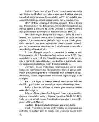 78
Readme – Sempre que vir um ficheiro com este nome, ou similar
(ex.: Readme.txt, Read.me, etc.), leia-o sempre antes de utilizar seja o que
for onde ele esteja (programa de computador, ou FTP-site), pois lá é usual
conter informação que permite poupar tempo e que se cometam erros.
RCCN (Rede da Comunidade Científica Nacional) – Trata-se de uma
rede de computadores e de dados privada, sem características públicas, que
interliga apenas as entidades do Sistema Científico e Técnico Nacional e
cujo aparecimento e manutenção são da responsabilidade da FCCN.
RDIS (Rede Digital Integrada de Serviços) – Linha de acesso à
Internet, mas com uma capacidade de transferência de dados bastante
superior à dos modems actuais, podendo chegar até aos 128KBs, permi-
tindo, desse modo, um acesso bastante mais rápido e cómodo, utilizando
para isso um dispositivo electrónico que é introduzido no computador e
ao qual se liga a linha telefónica.
Servidor – Computador que fornece uma série de serviços para uti-
lização remota, isto é, ligando através de modem, ou de RDIS. Estes
computadores, regra geral, têm como sistema operativo o Unix, que per-
mite a ligação de vários utilizadores em simultâneo, permitindo, assim,
que uma única máquina faça a gestão de muitos utilizadores.
Shareware – Tipo de programas de computador, que têm um tempo
limitado de experiência ou não funcionamento a 100%, e que são distri-
buídos gratuitamente para dar a oportunidade de os utilizadores os expe-
rimentarem, ficando completamente operacionais depois de paga a taxa
de registo.
Site – Local lógico na Internet acessível através de um endereço,
dito URL, que identifica esse mesmo local, sendo cada endereço único.
Smileys – Símbolos utilizados na Internet para transmitir emoções
ou estados de espírito.
Software – Nome pelo qual se designam todos os programas utiliza-
dos num computador, desde o Sistema Operativo (Win95, MS-DOS,
Unix, etc.), até ao mais comum dos utilitários como sejam o Internet Ex-
plorer, o Microsoft Mail, etc.
Sysadmin – Responsável pelo sistema ao qual se está ligado.
Telnet – Programa que permite aceder e utilizar um computador, que
pode estar em qualquer parte do mundo, como se estivesse à nossa frente.
 