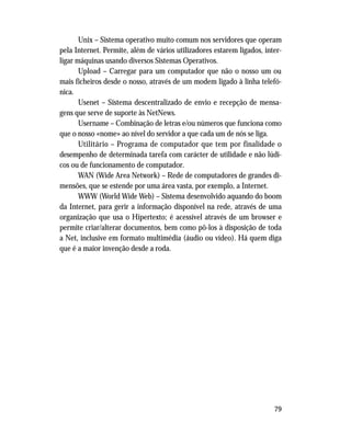 79
Unix – Sistema operativo muito comum nos servidores que operam
pela Internet. Permite, além de vários utilizadores estarem ligados, inter-
ligar máquinas usando diversos Sistemas Operativos.
Upload – Carregar para um computador que não o nosso um ou
mais ficheiros desde o nosso, através de um modem ligado à linha telefó-
nica.
Usenet – Sistema descentralizado de envio e recepção de mensa-
gens que serve de suporte às NetNews.
Username – Combinação de letras e/ou números que funciona como
que o nosso «nome» ao nível do servidor a que cada um de nós se liga.
Utilitário – Programa de computador que tem por finalidade o
desempenho de determinada tarefa com carácter de utilidade e não lúdi-
cos ou de funcionamento de computador.
WAN (Wide Area Network) – Rede de computadores de grandes di-
mensões, que se estende por uma área vasta, por exemplo, a Internet.
WWW (World Wide Web) – Sistema desenvolvido aquando do boom
da Internet, para gerir a informação disponível na rede, através de uma
organização que usa o Hipertexto; é acessível através de um browser e
permite criar/alterar documentos, bem como pô-los à disposição de toda
a Net, inclusive em formato multimédia (áudio ou vídeo). Há quem diga
que é a maior invenção desde a roda.
 