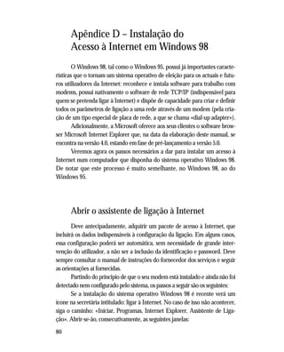 80
Apêndice D – Instalação do
Acesso à Internet em Windows 98
O Windows 98, tal como o Windows 95, possui já importantes caracte-
rísticas que o tornam um sistema operativo de eleição para os actuais e futu-
ros utilizadores da Internet: reconhece e instala software para trabalho com
modems, possui nativamente o software de rede TCP/IP (indispensável para
quem se pretenda ligar à Internet) e dispõe de capacidade para criar e definir
todos os parâmetros de ligação a uma rede através de um modem (pela cria-
ção de um tipo especial de placa de rede, a que se chama «dial-up adapter»).
Adicionalmente, a Microsoft oferece aos seus clientes o software brow-
ser Microsoft Internet Explorer que, na data da elaboração deste manual, se
encontra na versão 4.0, estando em fase de pré-lançamento a versão 5.0.
Veremos agora os passos necessários a dar para instalar um acesso à
Internet num computador que disponha do sistema operativo Windows 98.
De notar que este processo é muito semelhante, no Windows 98, ao do
Windows 95.
Abrir o assistente de ligação à Internet
Deve antecipadamente, adquirir um pacote de acesso à Internet, que
incluirá os dados indispensáveis à configuração da ligação. Em alguns casos,
essa configuração poderá ser automática, sem necessidade de grande inter-
venção do utilizador, a não ser a inclusão da identificação e password. Deve
sempre consultar o manual de instruções do fornecedor dos serviços e seguir
as orientações aí fornecidas.
Partindo do príncipio de que o seu modem está instalado e ainda não foi
detectado nem configurado pelo sistema, os passos a seguir são os seguintes:
Se a instalação do sistema operativo Windows 98 é recente verá um
ícone na secretária intitulado: ligar à Internet. No caso de isso não acontecer,
siga o caminho: «Iniciar, Programas, Internet Explorer, Assistente de Liga-
ção». Abrir-se-ão, consecutivamente, as seguintes janelas:
 