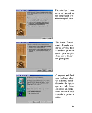 81
Para configurar uma
conta da Internet no
seu computador pres-
sione na segunda opção.
Para aceder à Internet,
através de um fornece-
dor de serviços, deve
assinalar a primeira
opção, que correspon-
de ao pacote de servi-
ços que adquiriu.
O programa pedir-lhe-á
para configurar a liga-
ção à Internet, indican-
do o tipo de ligação
que pretende fazer.
No caso de um compu-
tador individual, deve
assinalar a primeira
opção.
 
