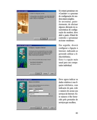 83
Só restará pressionar em
«Concluir» e o processo
de configuração do mo-
demestarácompleto.
Se necessitar, poste-
riormente, de efectuar
alguma alteração às ca-
racterísticas de configu-
ração do modem, deve
abrir a pasta «Painel de
controlo» e pressionar
no ícone «modems».
Em seguida, deverá
configurar a ligação à
Internet, indicando se
pretende utilizar a li-
nha telefónica.
Esta é a opção mais
usual para um compu-
tador individual.
Deve agora indicar os
dados relativos à sua li-
gação telefónica, com
indicação do país, rede
e número de acesso aos
serviços da Internet. Es-
te número é-lhe forne-
cido pelo prestador de
serviços que escolheu.
 