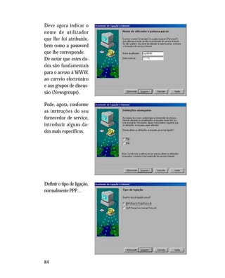84
Deve agora indicar o
nome de utilizador
que lhe foi atribuído,
bem como a password
que lhe corresponde.
De notar que estes da-
dos são fundamentais
para o acesso à WWW,
ao correio electrónico
e aos grupos de discus-
são (Newsgroups).
Pode, agora, conforme
as instruções do seu
fornecedor de serviço,
introduzir alguns da-
dos mais específicos.
Definir o tipo de ligação,
normalmente PPP…
 