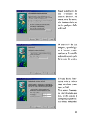 85
Seguir as instruções do
seu fornecedor de
acesso à Internet. Na
maior parte dos casos,
não é necessário intro-
duzir qualquer dado
adicional.
O endereço da sua
máquina, quando liga-
da à Internet, é nor-
malmente fornecido
automaticamente pelo
fornecedor do serviço.
No caso do seu forne-
cedor assim o indicar
deve introduzir os en-
dereços DNS.
Nem sempre é necessá-
ria esta introdução, por
isso, preste atenção à
configuração preferen-
cial do seu fornecedor.
 