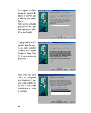 86
Deve agora atribuir
um nome à conta de
ligação à Internet que
acabou de criar e con-
figurar.
Pode ser-lhe atribuída
qualquer nome, que
serve apenas para iden-
tificar uma ligação.
O programa de confi-
guração pede-lhe, ago-
ra, que insira os dados
relativos à sua conta
de correio. Pode fazê-
-lo já ou no programa
de correio.
Pode criar uma nova
conta, ou configurar
uma já existente, que
aparecerá na lista. Se
for este o caso, basta
seleccionar a conta
pretendida.
 
