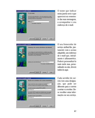 87
O nome que indicar
nesta janela será o que
aparecerá no remeten-
te das suas mensagens,
a acompanhar o seu
endereço de e-mail.
O seu fornecedor de
serviço atribui-lhe, jun-
tamente com o acesso
adquirido, um endereço
de e-mail que, inicial-
mente é alfanumérico.
Poderá personalizá-lo
mais tarde mas, perso-
nalizado ou não, deverá
indicá-lo aqui.
Cada servidor de cor-
reio tem uma designa-
ção, que pode ser
diferente para o correio
a enviar e a receber. De-
ve recolher estas infor-
mações no seu serviço.
 