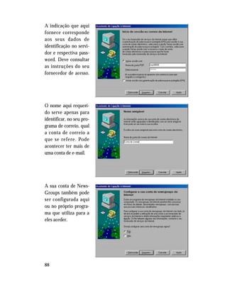 88
A indicação que aqui
fornece corresponde
aos seus dados de
identificação no servi-
dor e respectiva pass-
word. Deve consultar
as instruções do seu
fornecedor de acesso.
O nome aqui requeri-
do serve apenas para
identificar, no seu pro-
grama de correio, qual
a conta de correio a
que se refere. Pode
acontecer ter mais de
uma conta de e-mail.
A sua conta de News-
Groups também pode
ser configurada aqui
ou no próprio progra-
ma que utiliza para a
eles aceder.
 