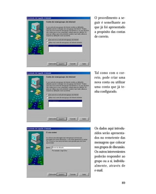 89
O procedimento a se-
guir é semelhante ao
que já foi apresentado
a propósito das contas
de correio.
Tal como com o cor-
reio, pode criar uma
nova conta ou utilizar
uma conta que já te-
nha configurado.
Os dados aqui introdu-
zidos serão apresenta-
dos no remetente das
mensagens que colocar
nos grupos de discussão.
Os outros intervenientes
poderão responder ao
grupo ou a si, individu-
almente, através de
e-mail.
 