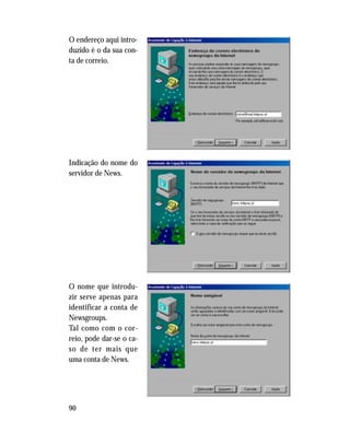 90
O endereço aqui intro-
duzido é o da sua con-
ta de correio.
Indicação do nome do
servidor de News.
O nome que introdu-
zir serve apenas para
identificar a conta de
Newsgroups.
Tal como com o cor-
reio, pode dar-se o ca-
so de ter mais que
uma conta de News.
 