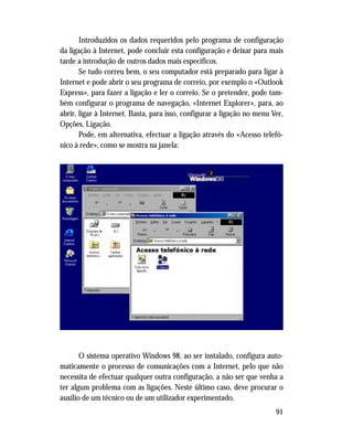 91
Introduzidos os dados requeridos pelo programa de configuração
da ligação à Internet, pode concluir esta configuração e deixar para mais
tarde a introdução de outros dados mais específicos.
Se tudo correu bem, o seu computador está preparado para ligar à
Internet e pode abrir o seu programa de correio, por exemplo o «Outlook
Express», para fazer a ligação e ler o correio. Se o pretender, pode tam-
bém configurar o programa de navegação, «Internet Explorer», para, ao
abrir, ligar à Internet. Basta, para isso, configurar a ligação no menu Ver,
Opções, Ligação.
Pode, em alternativa, efectuar a ligação através do «Acesso telefó-
nico à rede», como se mostra na janela:
O sistema operativo Windows 98, ao ser instalado, configura auto-
maticamente o processo de comunicações com a Internet, pelo que não
necessita de efectuar qualquer outra configuração, a não ser que venha a
ter algum problema com as ligações. Neste último caso, deve procurar o
auxílio de um técnico ou de um utilizador experimentado.
 