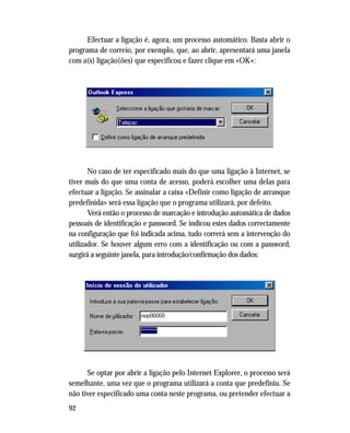 92
Efectuar a ligação é, agora, um processo automático. Basta abrir o
programa de correio, por exemplo, que, ao abrir, apresentará uma janela
com a(s) ligação(ões) que especificou e fazer clique em «OK»:
No caso de ter especificado mais do que uma ligação à Internet, se
tiver mais do que uma conta de acesso, poderá escolher uma delas para
efectuar a ligação. Se assinalar a caixa «Definir como ligação de arranque
predefinida» será essa ligação que o programa utilizará, por defeito.
Verá então o processo de marcação e introdução automática de dados
pessoais de identificação e password. Se indicou estes dados correctamente
na configuração que foi indicada acima, tudo correrá sem a intervenção do
utilizador. Se houver algum erro com a identificação ou com a password,
surgirá a seguinte janela, para introdução/confirmação dos dados:
Se optar por abrir a ligação pelo Internet Explorer, o processo será
semelhante, uma vez que o programa utilizará a conta que predefiniu. Se
não tiver especificado uma conta neste programa, ou pretender efectuar a
 