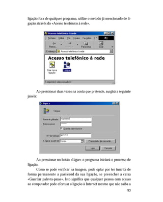 93
ligação fora de qualquer programa, utilize o método já mencionado de li-
gação através do «Acesso telefónico à rede».
Ao pressionar duas vezes na conta que pretende, surgirá a seguinte
janela:
Ao pressionar no botão «Ligar» o programa iniciará o processo de
ligação.
Como se pode verificar na imagem, pode optar por ter inscrita de
forma permanente a password da sua ligação, se preencher a caixa
«Guardar palavra-passe». Isto significa que qualquer pessoa com acesso
ao computador pode efectuar a ligação à Internet mesmo que não saiba a
 