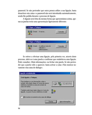 94
password. Se não pretender que outra pessoa utilize a sua ligação, basta
desactivar esta caixa e a password não será introduzida automaticamente,
sendo-lhe pedida durante o processo de ligação.
A ligação será feita da mesma forma que apresentámos acima, ape-
nas as janelas terão uma apresentação ligeiramente diferente:
Se estiver a efectuar uma ligação, pela primeira vez, através deste
processo, abrir-se-á uma janela a confirmar que estabeleceu uma ligação.
Pode consultar «Mais informações» ou fechar esta janela. Se não preten-
der que a janela volte a aparecer, basta activar a caixa «Não mostrar no-
vamente esta caixa de diálogo».
 