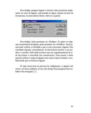 95
Para desligar qualquer ligação à Internet, basta pressionar dupla-
mente no ícone da ligação, representado na figura, situado na barra de
ferramentas, no canto inferior direito. Abrir-se-á a janela:
Para desligar, basta pressionar em «Desligar». Se quiser ver algu-
mas características da ligação, pode pressionar em «Detalhes». Nesta ja-
nela pode verificar a velocidade a que se está a processar a ligação. Esta
velocidade depende, essencialmente, de dois factores técnicos: o seu mo-
dem e o servidor. Pode ainda acontecer que um congestionamento da re-
de faça baixar a velocidade das comunicações. Nesta janela é ainda
possível verificar o tempo da ligação, bem como os bytes enviados e rece-
bidos desde que se efectivou a ligação.
Se tudo correu bem no processo de configuração e a ligação está
activa e em boas condições, só nos resta desejar boas pesquisas bom tra-
balho e boa navegação .
• •
 