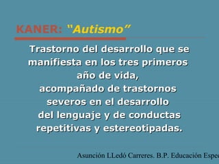 Asunción LLedó Carreres. B.P. Educación Espec
KANER: “Autismo”
Trastorno del desarrollo que seTrastorno del desarrollo que se
manifiesta en los tres primerosmanifiesta en los tres primeros
año de vida,año de vida,
acompañado de trastornosacompañado de trastornos
severos en el desarrolloseveros en el desarrollo
del lenguaje y de conductasdel lenguaje y de conductas
repetitivas y estereotipadas.repetitivas y estereotipadas.
 
