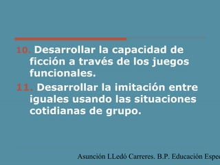 Asunción LLedó Carreres. B.P. Educación Espec
10. Desarrollar la capacidad de
ficción a través de los juegos
funcionales.
11. Desarrollar la imitación entre
iguales usando las situaciones
cotidianas de grupo.
 