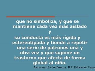 Asunción LLedó Carreres. B.P. Educación Espec
que no simboliza, y que se
mantiene cada vez más aislado
y
su conducta es más rígida y
estereotipada y tiende a repetir
una serie de patrones una y
otra vez y que supone un
trastorno que afecta de forma
global al niño.
 