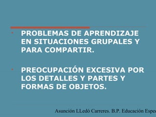 Asunción LLedó Carreres. B.P. Educación Espec
 PROBLEMAS DE APRENDIZAJE
EN SITUACIONES GRUPALES Y
PARA COMPARTIR.
 PREOCUPACIÓN EXCESIVA POR
LOS DETALLES Y PARTES Y
FORMAS DE OBJETOS.
 