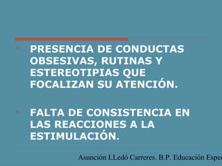 Asunción LLedó Carreres. B.P. Educación Espec
 PRESENCIA DE CONDUCTAS
OBSESIVAS, RUTINAS Y
ESTEREOTIPIAS QUE
FOCALIZAN SU ATENCIÓN.
 FALTA DE CONSISTENCIA EN
LAS REACCIONES A LA
ESTIMULACIÓN.
 