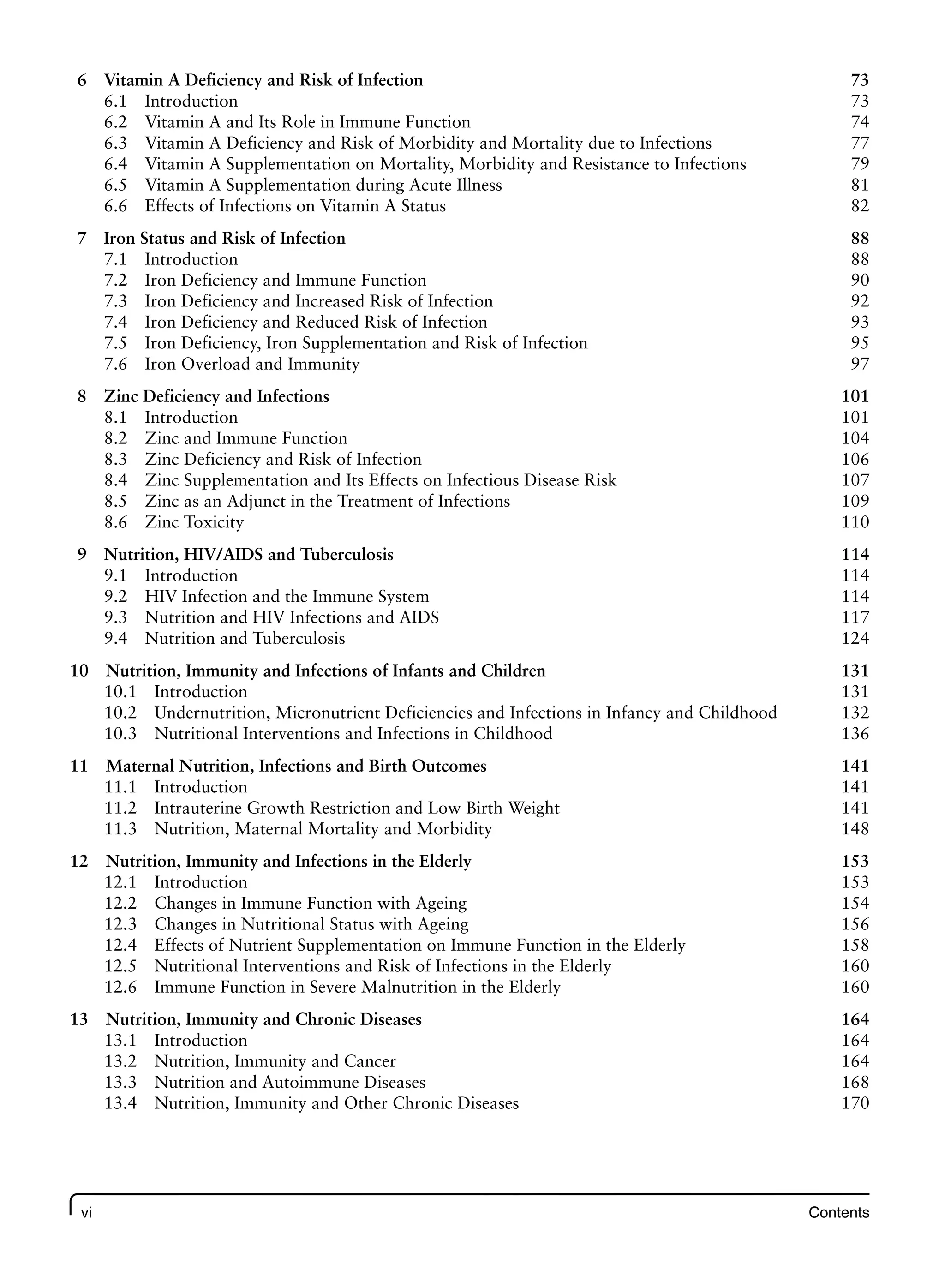 vi Contents
6 Vitamin A Deficiency and Risk of Infection 73
6.1 Introduction 73
6.2 Vitamin A and Its Role in Immune Function 74
6.3 Vitamin A Deficiency and Risk of Morbidity and Mortality due to Infections 77
6.4 Vitamin A Supplementation on Mortality, Morbidity and Resistance to Infections 79
6.5 Vitamin A Supplementation during Acute Illness 81
6.6 Effects of Infections on Vitamin A Status 82
7 Iron Status and Risk of Infection 88
7.1 Introduction 88
7.2 Iron Deficiency and Immune Function 90
7.3 Iron Deficiency and Increased Risk of Infection 92
7.4 Iron Deficiency and Reduced Risk of Infection 93
7.5 Iron Deficiency, Iron Supplementation and Risk of Infection 95
7.6 Iron Overload and Immunity 97
8 Zinc Deficiency and Infections 101
8.1 Introduction 101
8.2 Zinc and Immune Function 104
8.3 Zinc Deficiency and Risk of Infection 106
8.4 Zinc Supplementation and Its Effects on Infectious Disease Risk 107
8.5 Zinc as an Adjunct in the Treatment of Infections 109
8.6 Zinc Toxicity 110
9 Nutrition, HIV/AIDS and Tuberculosis 114
9.1 Introduction 114
9.2 HIV Infection and the Immune System 114
9.3 Nutrition and HIV Infections and AIDS 117
9.4 Nutrition and Tuberculosis 124
10 Nutrition, Immunity and Infections of Infants and Children 131
10.1 Introduction 131
10.2 Undernutrition, Micronutrient Deficiencies and Infections in Infancy and Childhood 132
10.3 Nutritional Interventions and Infections in Childhood 136
11 Maternal Nutrition, Infections and Birth Outcomes 141
11.1 Introduction 141
11.2 Intrauterine Growth Restriction and Low Birth Weight 141
11.3 Nutrition, Maternal Mortality and Morbidity 148
12 Nutrition, Immunity and Infections in the Elderly 153
12.1 Introduction 153
12.2 Changes in Immune Function with Ageing 154
12.3 Changes in Nutritional Status with Ageing 156
12.4 Effects of Nutrient Supplementation on Immune Function in the Elderly 158
12.5 Nutritional Interventions and Risk of Infections in the Elderly 160
12.6 Immune Function in Severe Malnutrition in the Elderly 160
13 Nutrition, Immunity and Chronic Diseases 164
13.1 Introduction 164
13.2 Nutrition, Immunity and Cancer 164
13.3 Nutrition and Autoimmune Diseases 168
13.4 Nutrition, Immunity and Other Chronic Diseases 170
 