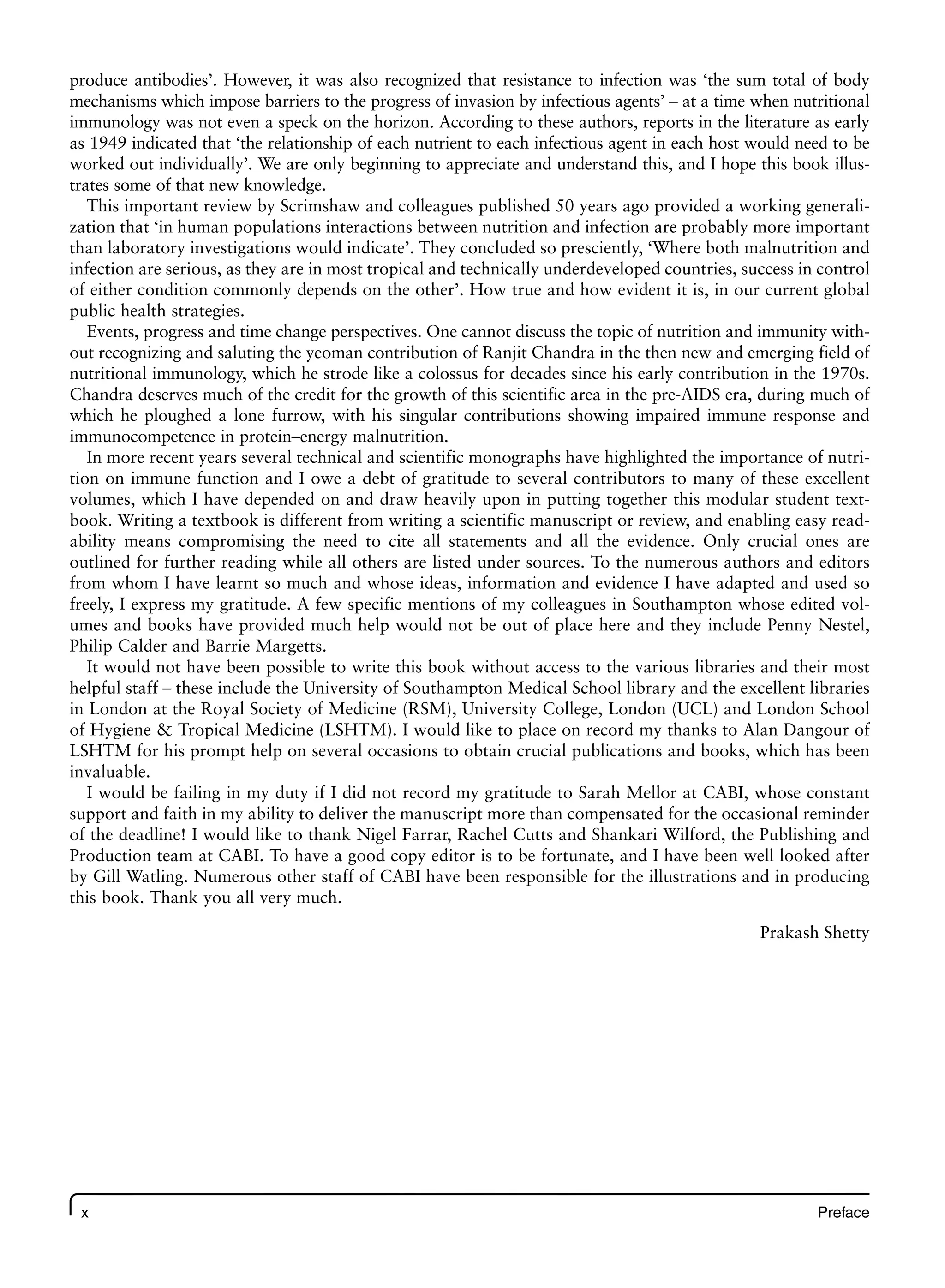 x Preface
produce antibodies’. However, it was also recognized that resistance to infection was ‘the sum total of body
mechanisms which impose barriers to the progress of invasion by infectious agents’ – at a time when nutritional
immunology was not even a speck on the horizon. According to these authors, reports in the literature as early
as 1949 indicated that ‘the relationship of each nutrient to each infectious agent in each host would need to be
worked out individually’. We are only beginning to appreciate and understand this, and I hope this book illus-
trates some of that new knowledge.
This important review by Scrimshaw and colleagues published 50 years ago provided a working generali-
zation that ‘in human populations interactions between nutrition and infection are probably more important
than laboratory investigations would indicate’. They concluded so presciently, ‘Where both malnutrition and
infection are serious, as they are in most tropical and technically underdeveloped countries, success in control
of either condition commonly depends on the other’. How true and how evident it is, in our current global
public health strategies.
Events, progress and time change perspectives. One cannot discuss the topic of nutrition and immunity with-
out recognizing and saluting the yeoman contribution of Ranjit Chandra in the then new and emerging field of
nutritional immunology, which he strode like a colossus for decades since his early contribution in the 1970s.
Chandra deserves much of the credit for the growth of this scientific area in the pre-AIDS era, during much of
which he ploughed a lone furrow, with his singular contributions showing impaired immune response and
immunocompetence in protein–energy malnutrition.
In more recent years several technical and scientific monographs have highlighted the importance of nutri-
tion on immune function and I owe a debt of gratitude to several contributors to many of these excellent
volumes, which I have depended on and draw heavily upon in putting together this modular student text-
book. Writing a textbook is different from writing a scientific manuscript or review, and enabling easy read-
ability means compromising the need to cite all statements and all the evidence. Only crucial ones are
outlined for further reading while all others are listed under sources. To the numerous authors and editors
from whom I have learnt so much and whose ideas, information and evidence I have adapted and used so
freely, I express my gratitude. A few specific mentions of my colleagues in Southampton whose edited vol-
umes and books have provided much help would not be out of place here and they include Penny Nestel,
Philip Calder and Barrie Margetts.
It would not have been possible to write this book without access to the various libraries and their most
helpful staff – these include the University of Southampton Medical School library and the excellent libraries
in London at the Royal Society of Medicine (RSM), University College, London (UCL) and London School
of Hygiene & Tropical Medicine (LSHTM). I would like to place on record my thanks to Alan Dangour of
LSHTM for his prompt help on several occasions to obtain crucial publications and books, which has been
invaluable.
I would be failing in my duty if I did not record my gratitude to Sarah Mellor at CABI, whose constant
support and faith in my ability to deliver the manuscript more than compensated for the occasional reminder
of the deadline! I would like to thank Nigel Farrar, Rachel Cutts and Shankari Wilford, the Publishing and
Production team at CABI. To have a good copy editor is to be fortunate, and I have been well looked after
by Gill Watling. Numerous other staff of CABI have been responsible for the illustrations and in producing
this book. Thank you all very much.
Prakash Shetty
 