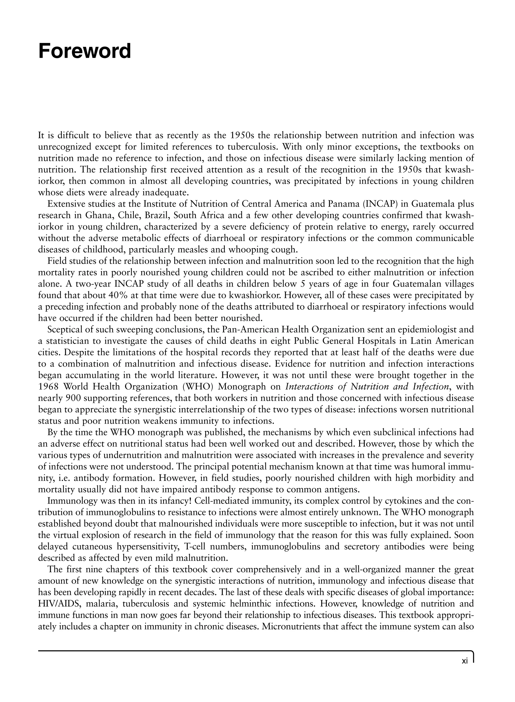 xi
Foreword
It is difficult to believe that as recently as the 1950s the relationship between nutrition and infection was
unrecognized except for limited references to tuberculosis. With only minor exceptions, the textbooks on
nutrition made no reference to infection, and those on infectious disease were similarly lacking mention of
nutrition. The relationship first received attention as a result of the recognition in the 1950s that kwash-
iorkor, then common in almost all developing countries, was precipitated by infections in young children
whose diets were already inadequate.
Extensive studies at the Institute of Nutrition of Central America and Panama (INCAP) in Guatemala plus
research in Ghana, Chile, Brazil, South Africa and a few other developing countries confirmed that kwash-
iorkor in young children, characterized by a severe deficiency of protein relative to energy, rarely occurred
without the adverse metabolic effects of diarrhoeal or respiratory infections or the common communicable
diseases of childhood, particularly measles and whooping cough.
Field studies of the relationship between infection and malnutrition soon led to the recognition that the high
mortality rates in poorly nourished young children could not be ascribed to either malnutrition or infection
alone. A two-year INCAP study of all deaths in children below 5 years of age in four Guatemalan villages
found that about 40% at that time were due to kwashiorkor. However, all of these cases were precipitated by
a preceding infection and probably none of the deaths attributed to diarrhoeal or respiratory infections would
have occurred if the children had been better nourished.
Sceptical of such sweeping conclusions, the Pan-American Health Organization sent an epidemiologist and
a statistician to investigate the causes of child deaths in eight Public General Hospitals in Latin American
cities. Despite the limitations of the hospital records they reported that at least half of the deaths were due
to a combination of malnutrition and infectious disease. Evidence for nutrition and infection interactions
began accumulating in the world literature. However, it was not until these were brought together in the
1968 World Health Organization (WHO) Monograph on Interactions of Nutrition and Infection, with
nearly 900 supporting references, that both workers in nutrition and those concerned with infectious disease
began to appreciate the synergistic interrelationship of the two types of disease: infections worsen nutritional
status and poor nutrition weakens immunity to infections.
By the time the WHO monograph was published, the mechanisms by which even subclinical infections had
an adverse effect on nutritional status had been well worked out and described. However, those by which the
various types of undernutrition and malnutrition were associated with increases in the prevalence and severity
of infections were not understood. The principal potential mechanism known at that time was humoral immu-
nity, i.e. antibody formation. However, in field studies, poorly nourished children with high morbidity and
mortality usually did not have impaired antibody response to common antigens.
Immunology was then in its infancy! Cell-mediated immunity, its complex control by cytokines and the con-
tribution of immunoglobulins to resistance to infections were almost entirely unknown. The WHO monograph
established beyond doubt that malnourished individuals were more susceptible to infection, but it was not until
the virtual explosion of research in the field of immunology that the reason for this was fully explained. Soon
delayed cutaneous hypersensitivity, T-cell numbers, immunoglobulins and secretory antibodies were being
described as affected by even mild malnutrition.
The first nine chapters of this textbook cover comprehensively and in a well-organized manner the great
amount of new knowledge on the synergistic interactions of nutrition, immunology and infectious disease that
has been developing rapidly in recent decades. The last of these deals with specific diseases of global importance:
HIV/AIDS, malaria, tuberculosis and systemic helminthic infections. However, knowledge of nutrition and
immune functions in man now goes far beyond their relationship to infectious diseases. This textbook appropri-
ately includes a chapter on immunity in chronic diseases. Micronutrients that affect the immune system can also
 