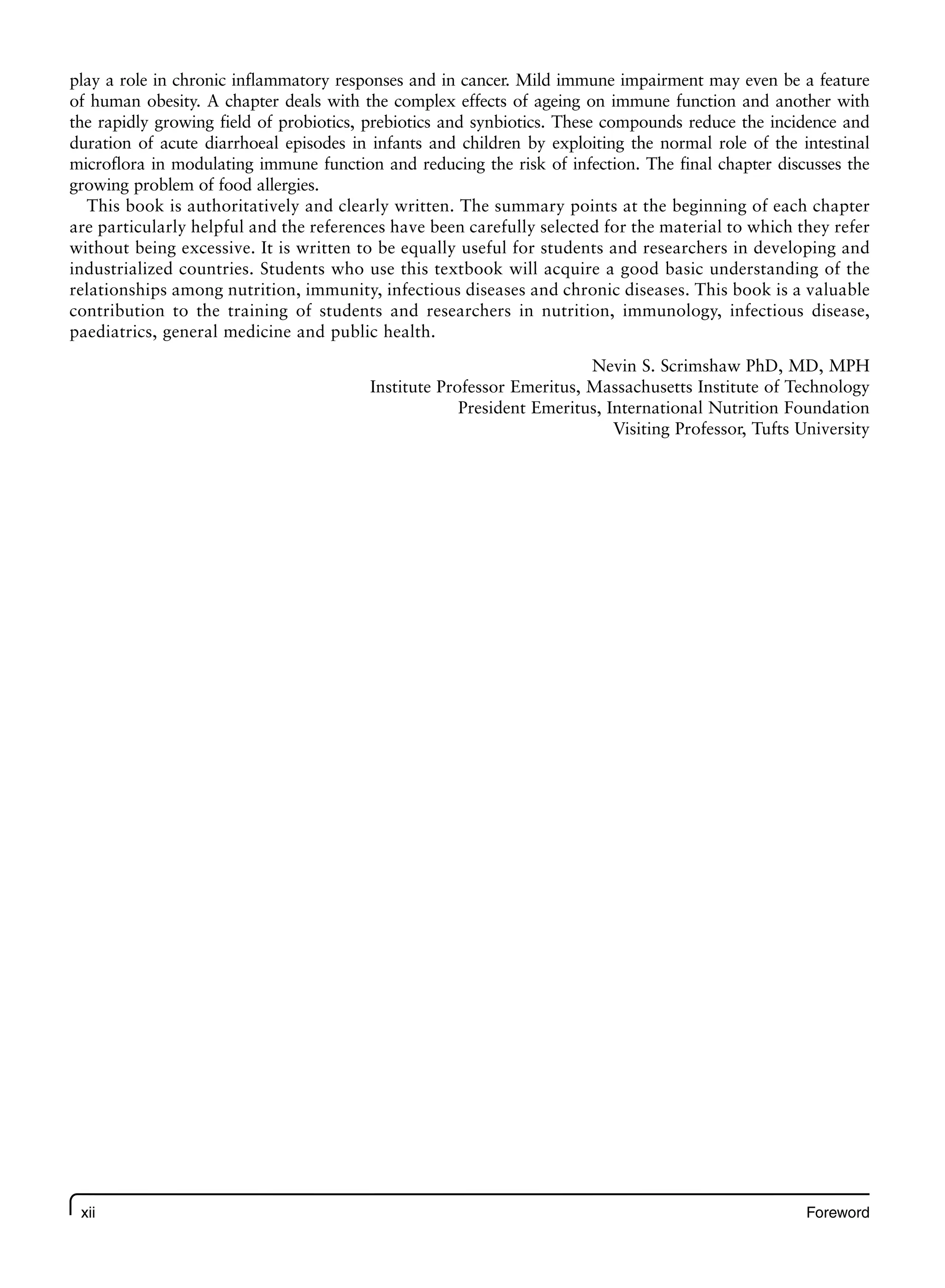 xii Foreword
play a role in chronic inflammatory responses and in cancer. Mild immune impairment may even be a feature
of human obesity. A chapter deals with the complex effects of ageing on immune function and another with
the rapidly growing field of probiotics, prebiotics and synbiotics. These compounds reduce the incidence and
duration of acute diarrhoeal episodes in infants and children by exploiting the normal role of the intestinal
microflora in modulating immune function and reducing the risk of infection. The final chapter discusses the
growing problem of food allergies.
This book is authoritatively and clearly written. The summary points at the beginning of each chapter
are particularly helpful and the references have been carefully selected for the material to which they refer
without being excessive. It is written to be equally useful for students and researchers in developing and
industrialized countries. Students who use this textbook will acquire a good basic understanding of the
relationships among nutrition, immunity, infectious diseases and chronic diseases. This book is a valuable
contribution to the training of students and researchers in nutrition, immunology, infectious disease,
paediatrics, general medicine and public health.
Nevin S. Scrimshaw PhD, MD, MPH
Institute Professor Emeritus, Massachusetts Institute of Technology
President Emeritus, International Nutrition Foundation
Visiting Professor, Tufts University
 