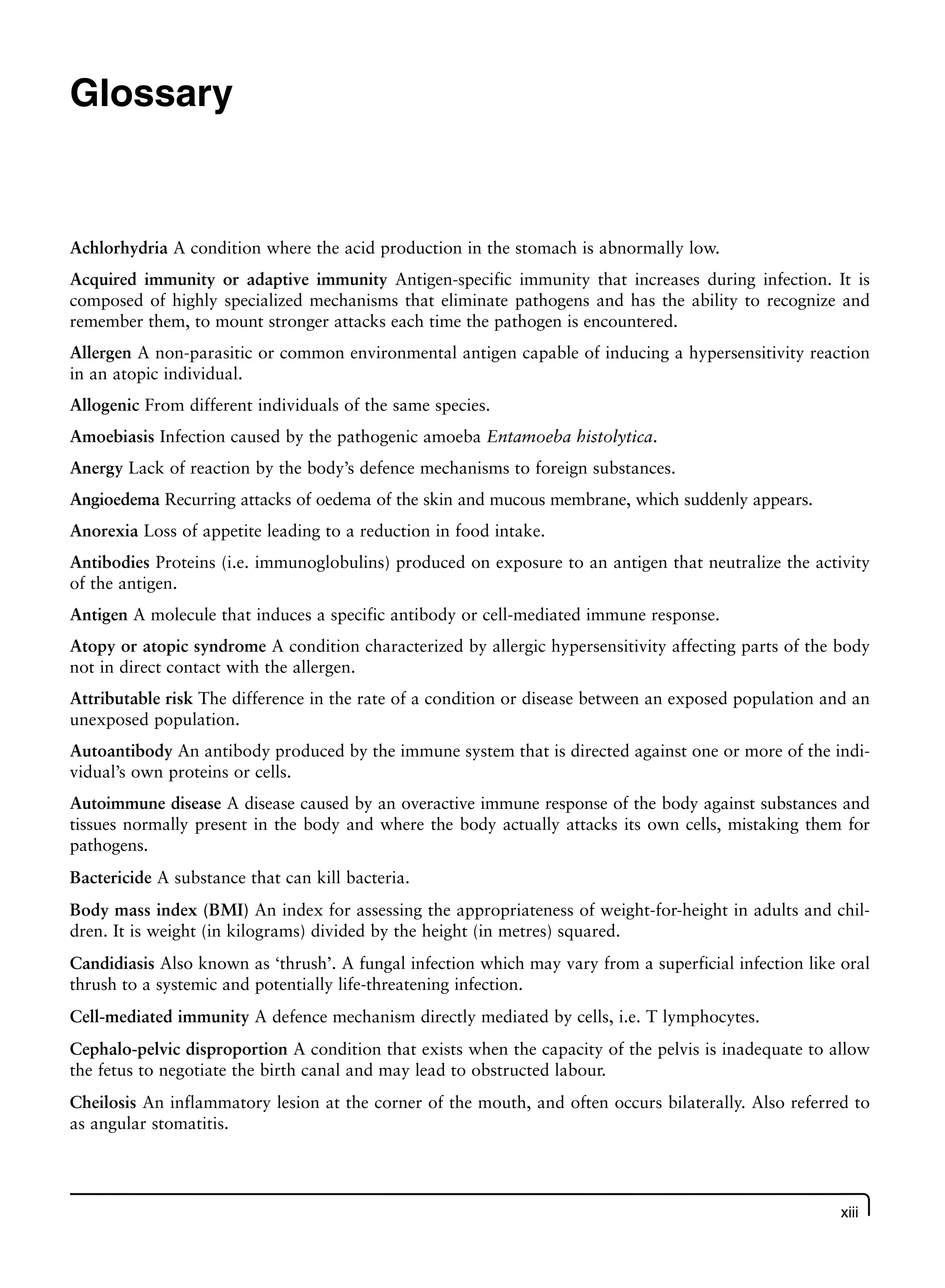 xiii
Achlorhydria A condition where the acid production in the stomach is abnormally low.
Acquired immunity or adaptive immunity Antigen-specific immunity that increases during infection. It is
composed of highly specialized mechanisms that eliminate pathogens and has the ability to recognize and
remember them, to mount stronger attacks each time the pathogen is encountered.
Allergen A non-parasitic or common environmental antigen capable of inducing a hypersensitivity reaction
in an atopic individual.
Allogenic From different individuals of the same species.
Amoebiasis Infection caused by the pathogenic amoeba Entamoeba histolytica.
Anergy Lack of reaction by the body’s defence mechanisms to foreign substances.
Angioedema Recurring attacks of oedema of the skin and mucous membrane, which suddenly appears.
Anorexia Loss of appetite leading to a reduction in food intake.
Antibodies Proteins (i.e. immunoglobulins) produced on exposure to an antigen that neutralize the activity
of the antigen.
Antigen A molecule that induces a specific antibody or cell-mediated immune response.
Atopy or atopic syndrome A condition characterized by allergic hypersensitivity affecting parts of the body
not in direct contact with the allergen.
Attributable risk The difference in the rate of a condition or disease between an exposed population and an
unexposed population.
Autoantibody An antibody produced by the immune system that is directed against one or more of the indi-
vidual’s own proteins or cells.
Autoimmune disease A disease caused by an overactive immune response of the body against substances and
tissues normally present in the body and where the body actually attacks its own cells, mistaking them for
pathogens.
Bactericide A substance that can kill bacteria.
Body mass index (BMI) An index for assessing the appropriateness of weight-for-height in adults and chil-
dren. It is weight (in kilograms) divided by the height (in metres) squared.
Candidiasis Also known as ‘thrush’. A fungal infection which may vary from a superficial infection like oral
thrush to a systemic and potentially life-threatening infection.
Cell-mediated immunity A defence mechanism directly mediated by cells, i.e. T lymphocytes.
Cephalo-pelvic disproportion A condition that exists when the capacity of the pelvis is inadequate to allow
the fetus to negotiate the birth canal and may lead to obstructed labour.
Cheilosis An inflammatory lesion at the corner of the mouth, and often occurs bilaterally. Also referred to
as angular stomatitis.
Glossary
 
