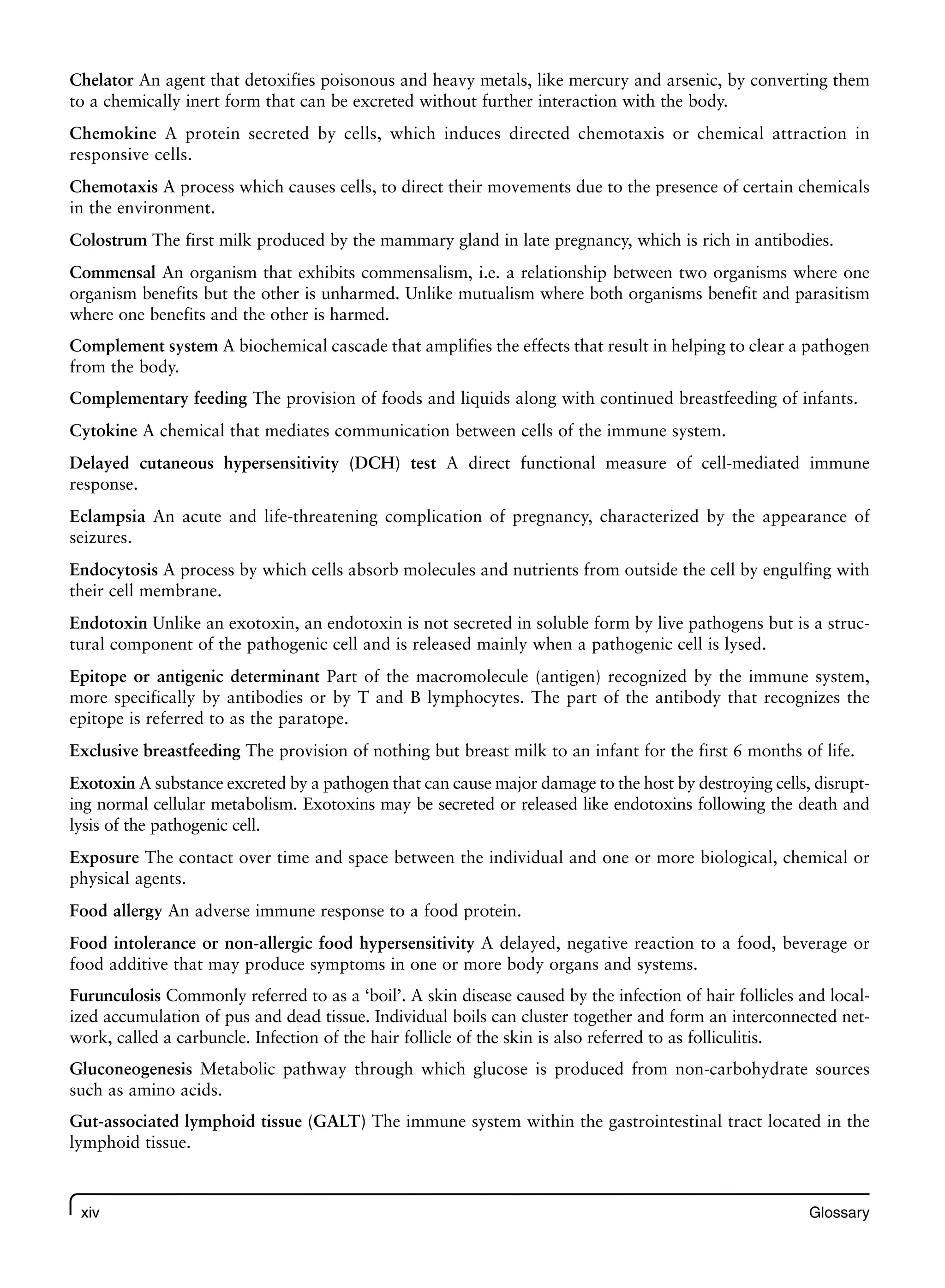 xiv Glossary
Chelator An agent that detoxifies poisonous and heavy metals, like mercury and arsenic, by converting them
to a chemically inert form that can be excreted without further interaction with the body.
Chemokine A protein secreted by cells, which induces directed chemotaxis or chemical attraction in
responsive cells.
Chemotaxis A process which causes cells, to direct their movements due to the presence of certain chemicals
in the environment.
Colostrum The first milk produced by the mammary gland in late pregnancy, which is rich in antibodies.
Commensal An organism that exhibits commensalism, i.e. a relationship between two organisms where one
organism benefits but the other is unharmed. Unlike mutualism where both organisms benefit and parasitism
where one benefits and the other is harmed.
Complement system A biochemical cascade that amplifies the effects that result in helping to clear a pathogen
from the body.
Complementary feeding The provision of foods and liquids along with continued breastfeeding of infants.
Cytokine A chemical that mediates communication between cells of the immune system.
Delayed cutaneous hypersensitivity (DCH) test A direct functional measure of cell-mediated immune
response.
Eclampsia An acute and life-threatening complication of pregnancy, characterized by the appearance of
seizures.
Endocytosis A process by which cells absorb molecules and nutrients from outside the cell by engulfing with
their cell membrane.
Endotoxin Unlike an exotoxin, an endotoxin is not secreted in soluble form by live pathogens but is a struc-
tural component of the pathogenic cell and is released mainly when a pathogenic cell is lysed.
Epitope or antigenic determinant Part of the macromolecule (antigen) recognized by the immune system,
more specifically by antibodies or by T and B lymphocytes. The part of the antibody that recognizes the
epitope is referred to as the paratope.
Exclusive breastfeeding The provision of nothing but breast milk to an infant for the first 6 months of life.
Exotoxin A substance excreted by a pathogen that can cause major damage to the host by destroying cells, disrupt-
ing normal cellular metabolism. Exotoxins may be secreted or released like endotoxins following the death and
lysis of the pathogenic cell.
Exposure The contact over time and space between the individual and one or more biological, chemical or
physical agents.
Food allergy An adverse immune response to a food protein.
Food intolerance or non-allergic food hypersensitivity A delayed, negative reaction to a food, beverage or
food additive that may produce symptoms in one or more body organs and systems.
Furunculosis Commonly referred to as a ‘boil’. A skin disease caused by the infection of hair follicles and local-
ized accumulation of pus and dead tissue. Individual boils can cluster together and form an interconnected net-
work, called a carbuncle. Infection of the hair follicle of the skin is also referred to as folliculitis.
Gluconeogenesis Metabolic pathway through which glucose is produced from non-carbohydrate sources
such as amino acids.
Gut-associated lymphoid tissue (GALT) The immune system within the gastrointestinal tract located in the
lymphoid tissue.
 