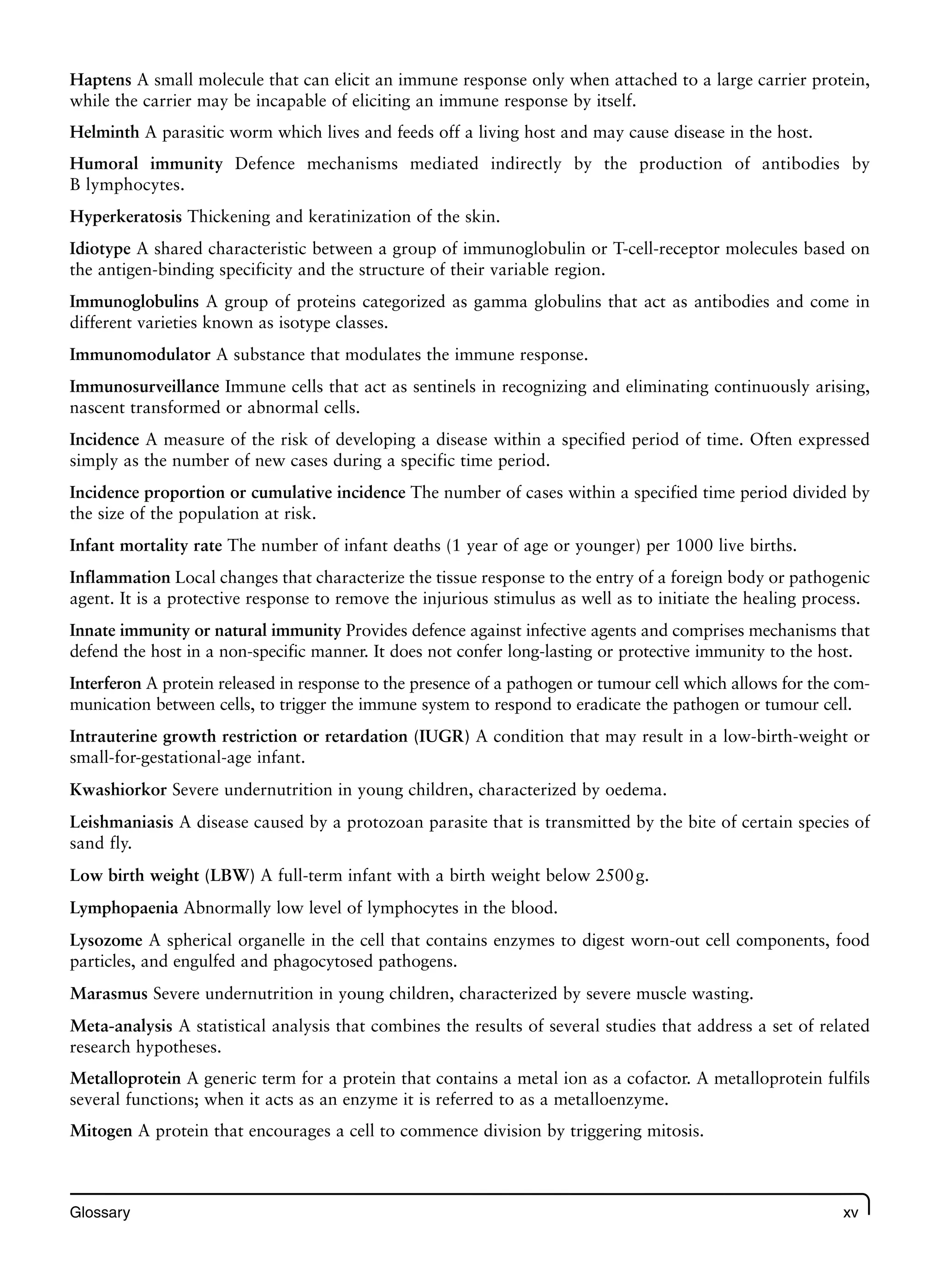 Glossary xv
Haptens A small molecule that can elicit an immune response only when attached to a large carrier protein,
while the carrier may be incapable of eliciting an immune response by itself.
Helminth A parasitic worm which lives and feeds off a living host and may cause disease in the host.
Humoral immunity Defence mechanisms mediated indirectly by the production of antibodies by
B lymphocytes.
Hyperkeratosis Thickening and keratinization of the skin.
Idiotype A shared characteristic between a group of immunoglobulin or T-cell-receptor molecules based on
the antigen-binding specificity and the structure of their variable region.
Immunoglobulins A group of proteins categorized as gamma globulins that act as antibodies and come in
different varieties known as isotype classes.
Immunomodulator A substance that modulates the immune response.
Immunosurveillance Immune cells that act as sentinels in recognizing and eliminating continuously arising,
nascent transformed or abnormal cells.
Incidence A measure of the risk of developing a disease within a specified period of time. Often expressed
simply as the number of new cases during a specific time period.
Incidence proportion or cumulative incidence The number of cases within a specified time period divided by
the size of the population at risk.
Infant mortality rate The number of infant deaths (1 year of age or younger) per 1000 live births.
Inflammation Local changes that characterize the tissue response to the entry of a foreign body or pathogenic
agent. It is a protective response to remove the injurious stimulus as well as to initiate the healing process.
Innate immunity or natural immunity Provides defence against infective agents and comprises mechanisms that
defend the host in a non-specific manner. It does not confer long-lasting or protective immunity to the host.
Interferon A protein released in response to the presence of a pathogen or tumour cell which allows for the com-
munication between cells, to trigger the immune system to respond to eradicate the pathogen or tumour cell.
Intrauterine growth restriction or retardation (IUGR) A condition that may result in a low-birth-weight or
small-for-gestational-age infant.
Kwashiorkor Severe undernutrition in young children, characterized by oedema.
Leishmaniasis A disease caused by a protozoan parasite that is transmitted by the bite of certain species of
sand fly.
Low birth weight (LBW) A full-term infant with a birth weight below 2500g.
Lymphopaenia Abnormally low level of lymphocytes in the blood.
Lysozome A spherical organelle in the cell that contains enzymes to digest worn-out cell components, food
particles, and engulfed and phagocytosed pathogens.
Marasmus Severe undernutrition in young children, characterized by severe muscle wasting.
Meta-analysis A statistical analysis that combines the results of several studies that address a set of related
research hypotheses.
Metalloprotein A generic term for a protein that contains a metal ion as a cofactor. A metalloprotein fulfils
several functions; when it acts as an enzyme it is referred to as a metalloenzyme.
Mitogen A protein that encourages a cell to commence division by triggering mitosis.
 