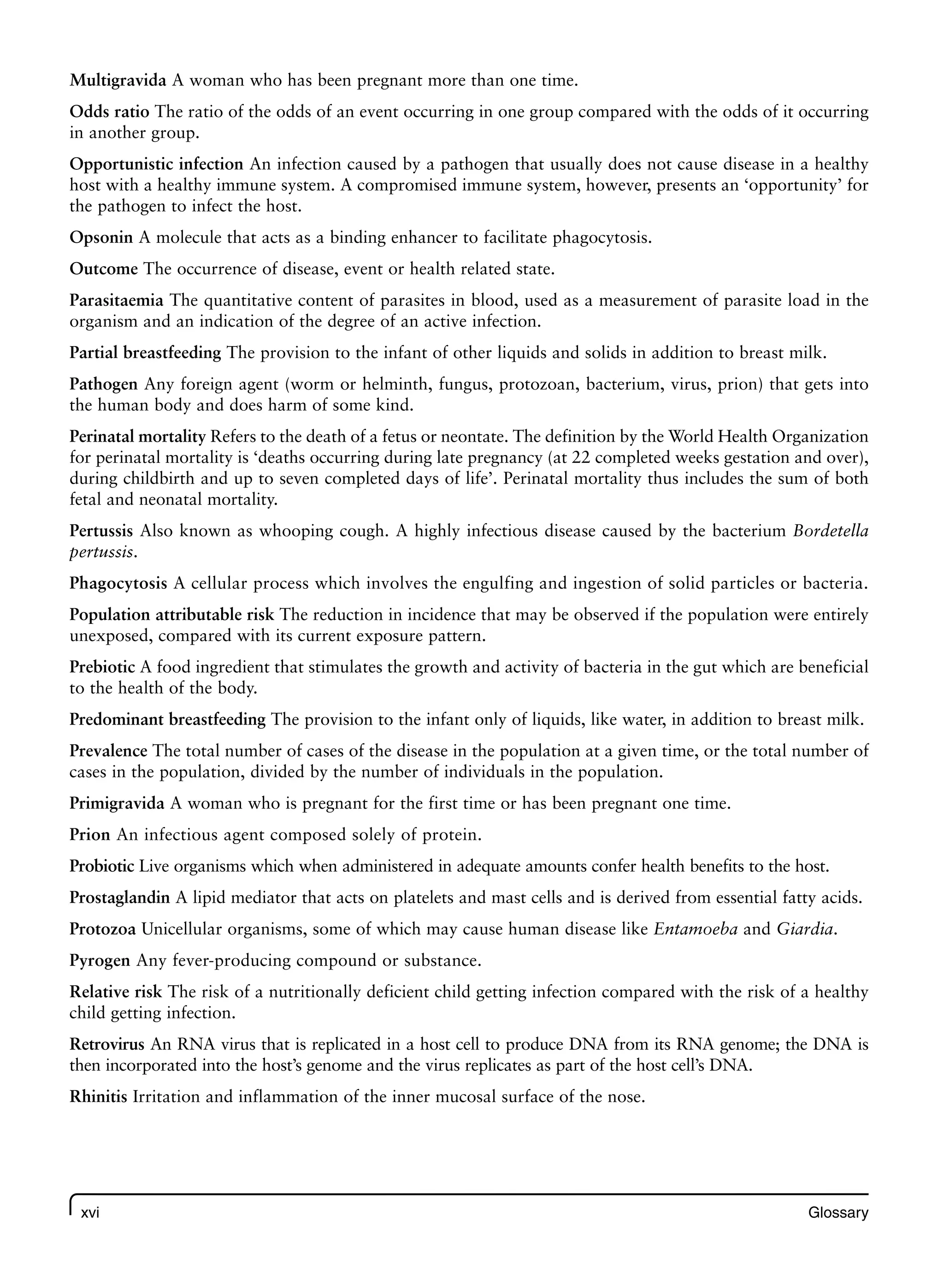 xvi Glossary
Multigravida A woman who has been pregnant more than one time.
Odds ratio The ratio of the odds of an event occurring in one group compared with the odds of it occurring
in another group.
Opportunistic infection An infection caused by a pathogen that usually does not cause disease in a healthy
host with a healthy immune system. A compromised immune system, however, presents an ‘opportunity’ for
the pathogen to infect the host.
Opsonin A molecule that acts as a binding enhancer to facilitate phagocytosis.
Outcome The occurrence of disease, event or health related state.
Parasitaemia The quantitative content of parasites in blood, used as a measurement of parasite load in the
organism and an indication of the degree of an active infection.
Partial breastfeeding The provision to the infant of other liquids and solids in addition to breast milk.
Pathogen Any foreign agent (worm or helminth, fungus, protozoan, bacterium, virus, prion) that gets into
the human body and does harm of some kind.
Perinatal mortality Refers to the death of a fetus or neontate. The definition by the World Health Organization
for perinatal mortality is ‘deaths occurring during late pregnancy (at 22 completed weeks gestation and over),
during childbirth and up to seven completed days of life’. Perinatal mortality thus includes the sum of both
fetal and neonatal mortality.
Pertussis Also known as whooping cough. A highly infectious disease caused by the bacterium Bordetella
pertussis.
Phagocytosis A cellular process which involves the engulfing and ingestion of solid particles or bacteria.
Population attributable risk The reduction in incidence that may be observed if the population were entirely
unexposed, compared with its current exposure pattern.
Prebiotic A food ingredient that stimulates the growth and activity of bacteria in the gut which are beneficial
to the health of the body.
Predominant breastfeeding The provision to the infant only of liquids, like water, in addition to breast milk.
Prevalence The total number of cases of the disease in the population at a given time, or the total number of
cases in the population, divided by the number of individuals in the population.
Primigravida A woman who is pregnant for the first time or has been pregnant one time.
Prion An infectious agent composed solely of protein.
Probiotic Live organisms which when administered in adequate amounts confer health benefits to the host.
Prostaglandin A lipid mediator that acts on platelets and mast cells and is derived from essential fatty acids.
Protozoa Unicellular organisms, some of which may cause human disease like Entamoeba and Giardia.
Pyrogen Any fever-producing compound or substance.
Relative risk The risk of a nutritionally deficient child getting infection compared with the risk of a healthy
child getting infection.
Retrovirus An RNA virus that is replicated in a host cell to produce DNA from its RNA genome; the DNA is
then incorporated into the host’s genome and the virus replicates as part of the host cell’s DNA.
Rhinitis Irritation and inflammation of the inner mucosal surface of the nose.
 