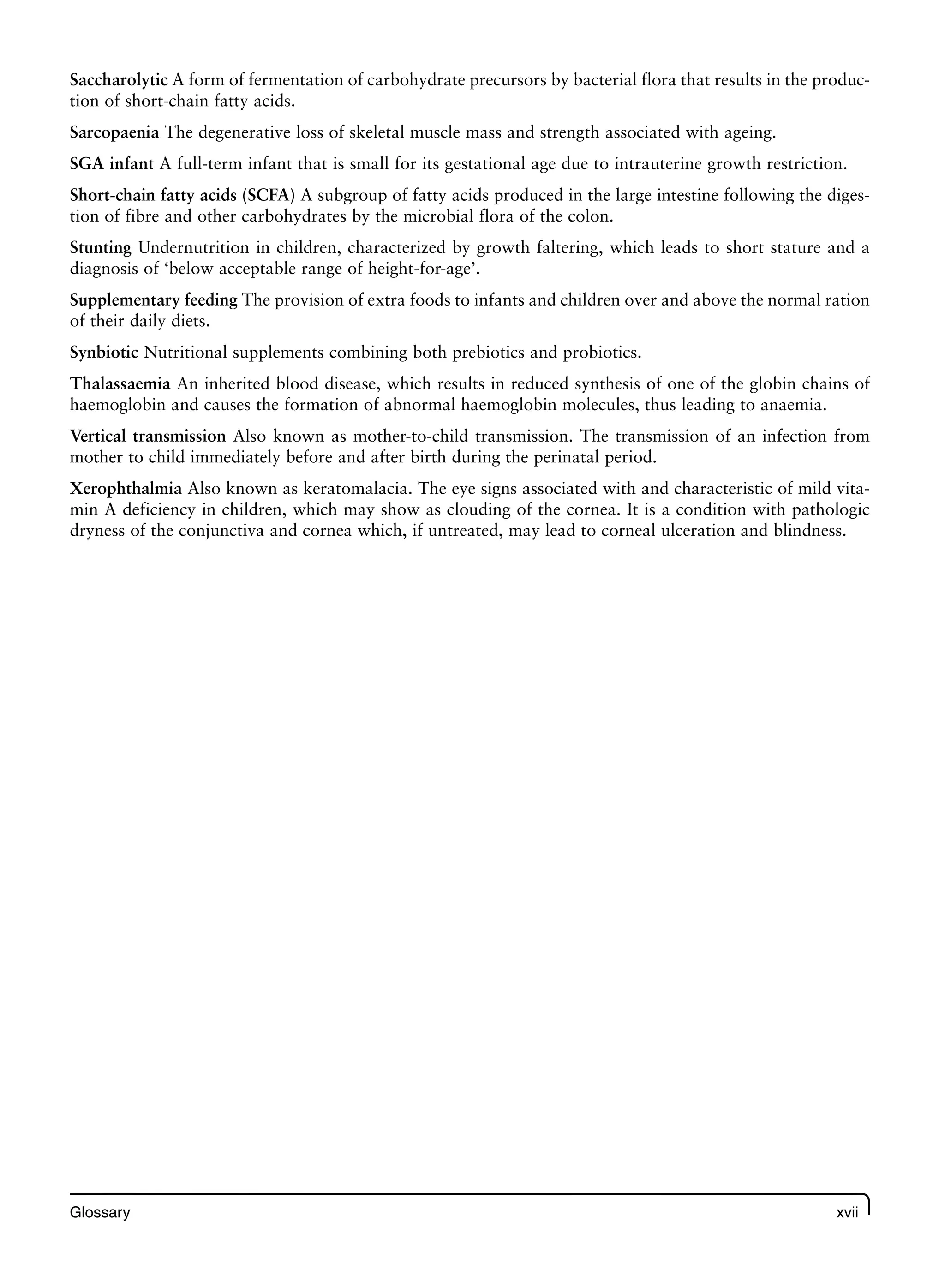 Glossary xvii
Saccharolytic A form of fermentation of carbohydrate precursors by bacterial flora that results in the produc-
tion of short-chain fatty acids.
Sarcopaenia The degenerative loss of skeletal muscle mass and strength associated with ageing.
SGA infant A full-term infant that is small for its gestational age due to intrauterine growth restriction.
Short-chain fatty acids (SCFA) A subgroup of fatty acids produced in the large intestine following the diges-
tion of fibre and other carbohydrates by the microbial flora of the colon.
Stunting Undernutrition in children, characterized by growth faltering, which leads to short stature and a
diagnosis of ‘below acceptable range of height-for-age’.
Supplementary feeding The provision of extra foods to infants and children over and above the normal ration
of their daily diets.
Synbiotic Nutritional supplements combining both prebiotics and probiotics.
Thalassaemia An inherited blood disease, which results in reduced synthesis of one of the globin chains of
haemoglobin and causes the formation of abnormal haemoglobin molecules, thus leading to anaemia.
Vertical transmission Also known as mother-to-child transmission. The transmission of an infection from
mother to child immediately before and after birth during the perinatal period.
Xerophthalmia Also known as keratomalacia. The eye signs associated with and characteristic of mild vita-
min A deficiency in children, which may show as clouding of the cornea. It is a condition with pathologic
dryness of the conjunctiva and cornea which, if untreated, may lead to corneal ulceration and blindness.
 