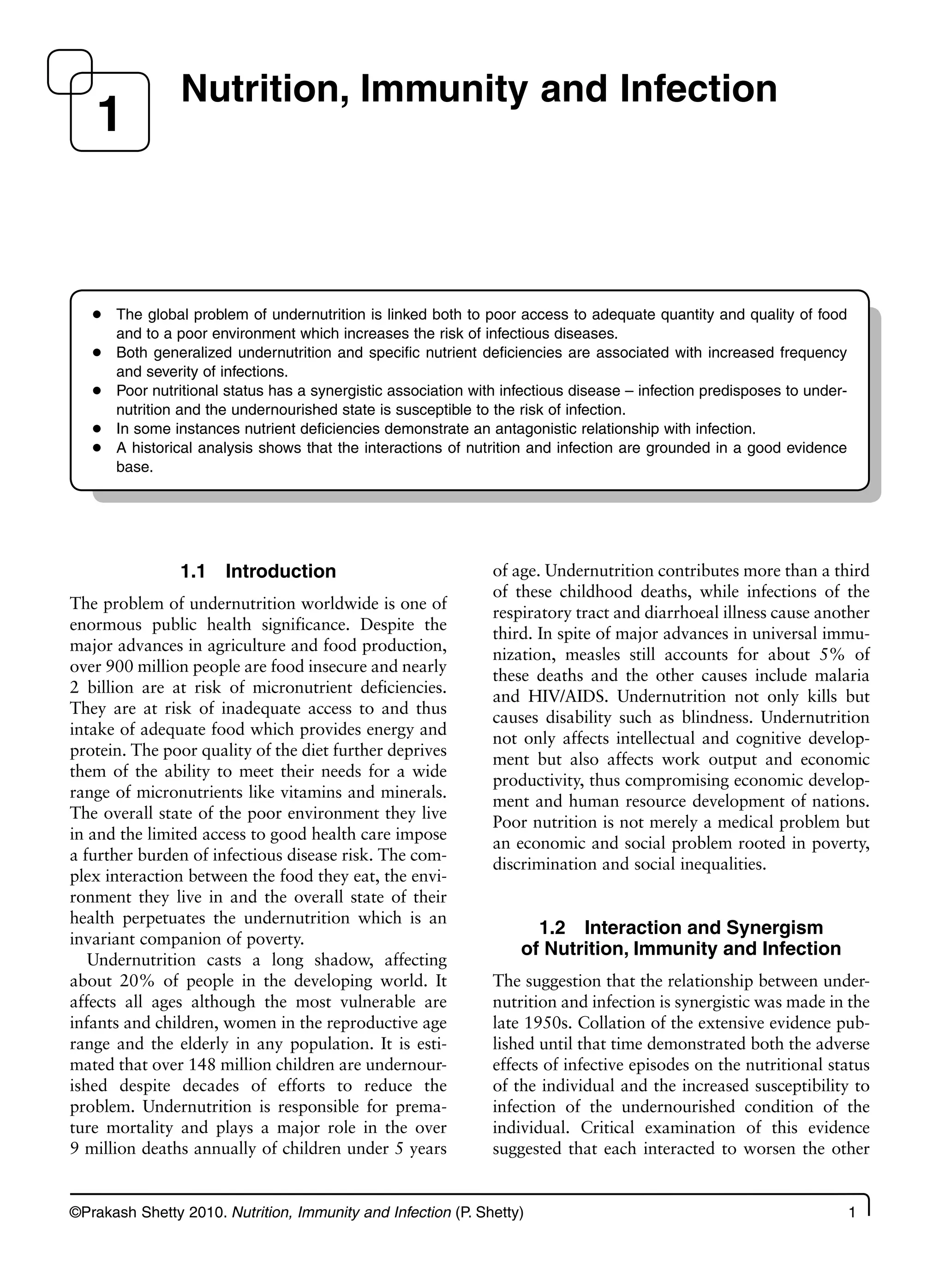 ©Prakash Shetty 2010. Nutrition, Immunity and Infection (P. Shetty) 1
1.1 Introduction
The problem of undernutrition worldwide is one of
enormous public health significance. Despite the
major advances in agriculture and food production,
over 900 million people are food insecure and nearly
2 billion are at risk of micronutrient deficiencies.
They are at risk of inadequate access to and thus
intake of adequate food which provides energy and
protein. The poor quality of the diet further deprives
them of the ability to meet their needs for a wide
range of micronutrients like vitamins and minerals.
The overall state of the poor environment they live
in and the limited access to good health care impose
a further burden of infectious disease risk. The com-
plex interaction between the food they eat, the envi-
ronment they live in and the overall state of their
health perpetuates the undernutrition which is an
invariant companion of poverty.
Undernutrition casts a long shadow, affecting
about 20% of people in the developing world. It
affects all ages although the most vulnerable are
infants and children, women in the reproductive age
range and the elderly in any population. It is esti-
mated that over 148 million children are undernour-
ished despite decades of efforts to reduce the
problem. Undernutrition is responsible for prema-
ture mortality and plays a major role in the over
9 million deaths annually of children under 5 years
of age. Undernutrition contributes more than a third
of these childhood deaths, while infections of the
respiratory tract and diarrhoeal illness cause another
third. In spite of major advances in universal immu-
nization, measles still accounts for about 5% of
these deaths and the other causes include malaria
and HIV/AIDS. Undernutrition not only kills but
causes disability such as blindness. Undernutrition
not only affects intellectual and cognitive develop-
ment but also affects work output and economic
productivity, thus compromising economic develop-
ment and human resource development of nations.
Poor nutrition is not merely a medical problem but
an economic and social problem rooted in poverty,
discrimination and social inequalities.
1.2 Interaction and Synergism
of Nutrition, Immunity and Infection
The suggestion that the relationship between under-
nutrition and infection is synergistic was made in the
late 1950s. Collation of the extensive evidence pub-
lished until that time demonstrated both the adverse
effects of infective episodes on the nutritional status
of the individual and the increased susceptibility to
infection of the undernourished condition of the
individual. Critical examination of this evidence
suggested that each interacted to worsen the other
Nutrition, Immunity and Infection
1
The global problem of undernutrition is linked both to poor access to adequate quantity and quality of food
●
and to a poor environment which increases the risk of infectious diseases.
Both generalized undernutrition and specific nutrient deficiencies are associated with increased frequency
●
and severity of infections.
Poor nutritional status has a synergistic association with infectious disease – infection predisposes to under-
●
nutrition and the undernourished state is susceptible to the risk of infection.
In some instances nutrient deficiencies demonstrate an antagonistic relationship with infection.
●
A historical analysis shows that the interactions of nutrition and infection are grounded in a good evidence
●
base.
 