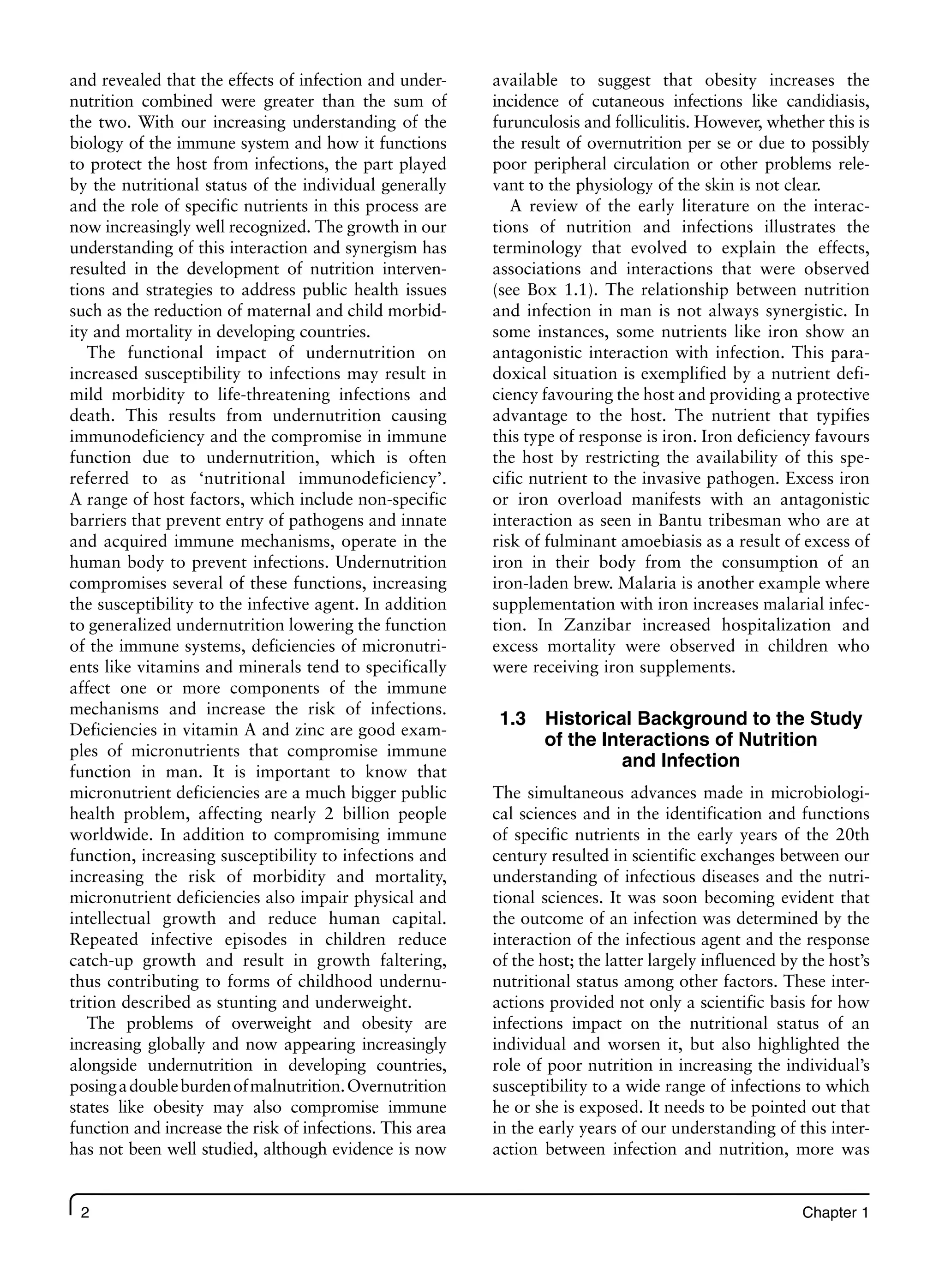 2 Chapter 1
and revealed that the effects of infection and under-
nutrition combined were greater than the sum of
the two. With our increasing understanding of the
biology of the immune system and how it functions
to protect the host from infections, the part played
by the nutritional status of the individual generally
and the role of specific nutrients in this process are
now increasingly well recognized. The growth in our
understanding of this interaction and synergism has
resulted in the development of nutrition interven-
tions and strategies to address public health issues
such as the reduction of maternal and child morbid-
ity and mortality in developing countries.
The functional impact of undernutrition on
increased susceptibility to infections may result in
mild morbidity to life-threatening infections and
death. This results from undernutrition causing
immunodeficiency and the compromise in immune
function due to undernutrition, which is often
referred to as ‘nutritional immunodeficiency’.
A range of host factors, which include non-specific
barriers that prevent entry of pathogens and innate
and acquired immune mechanisms, operate in the
human body to prevent infections. Undernutrition
compromises several of these functions, increasing
the susceptibility to the infective agent. In addition
to generalized undernutrition lowering the function
of the immune systems, deficiencies of micronutri-
ents like vitamins and minerals tend to specifically
affect one or more components of the immune
mechanisms and increase the risk of infections.
Deficiencies in vitamin A and zinc are good exam-
ples of micronutrients that compromise immune
function in man. It is important to know that
micronutrient deficiencies are a much bigger public
health problem, affecting nearly 2 billion people
worldwide. In addition to compromising immune
function, increasing susceptibility to infections and
increasing the risk of morbidity and mortality,
micronutrient deficiencies also impair physical and
intellectual growth and reduce human capital.
Repeated infective episodes in children reduce
catch-up growth and result in growth faltering,
thus contributing to forms of childhood undernu-
trition described as stunting and underweight.
The problems of overweight and obesity are
increasing globally and now appearing increasingly
alongside undernutrition in developing countries,
posingadoubleburdenofmalnutrition.Overnutrition
states like obesity may also compromise immune
function and increase the risk of infections. This area
has not been well studied, although evidence is now
available to suggest that obesity increases the
incidence of cutaneous infections like candidiasis,
furunculosis and folliculitis. However, whether this is
the result of overnutrition per se or due to possibly
poor peripheral circulation or other problems rele-
vant to the physiology of the skin is not clear.
A review of the early literature on the interac-
tions of nutrition and infections illustrates the
terminology that evolved to explain the effects,
associations and interactions that were observed
(see Box 1.1). The relationship between nutrition
and infection in man is not always synergistic. In
some instances, some nutrients like iron show an
antagonistic interaction with infection. This para-
doxical situation is exemplified by a nutrient defi-
ciency favouring the host and providing a protective
advantage to the host. The nutrient that typifies
this type of response is iron. Iron deficiency favours
the host by restricting the availability of this spe-
cific nutrient to the invasive pathogen. Excess iron
or iron overload manifests with an antagonistic
interaction as seen in Bantu tribesman who are at
risk of fulminant amoebiasis as a result of excess of
iron in their body from the consumption of an
iron-laden brew. Malaria is another example where
supplementation with iron increases malarial infec-
tion. In Zanzibar increased hospitalization and
excess mortality were observed in children who
were receiving iron supplements.
1.3 Historical Background to the Study
of the Interactions of Nutrition
and Infection
The simultaneous advances made in microbiologi-
cal sciences and in the identification and functions
of specific nutrients in the early years of the 20th
century resulted in scientific exchanges between our
understanding of infectious diseases and the nutri-
tional sciences. It was soon becoming evident that
the outcome of an infection was determined by the
interaction of the infectious agent and the response
of the host; the latter largely influenced by the host’s
nutritional status among other factors. These inter-
actions provided not only a scientific basis for how
infections impact on the nutritional status of an
individual and worsen it, but also highlighted the
role of poor nutrition in increasing the individual’s
susceptibility to a wide range of infections to which
he or she is exposed. It needs to be pointed out that
in the early years of our understanding of this inter-
action between infection and nutrition, more was
 