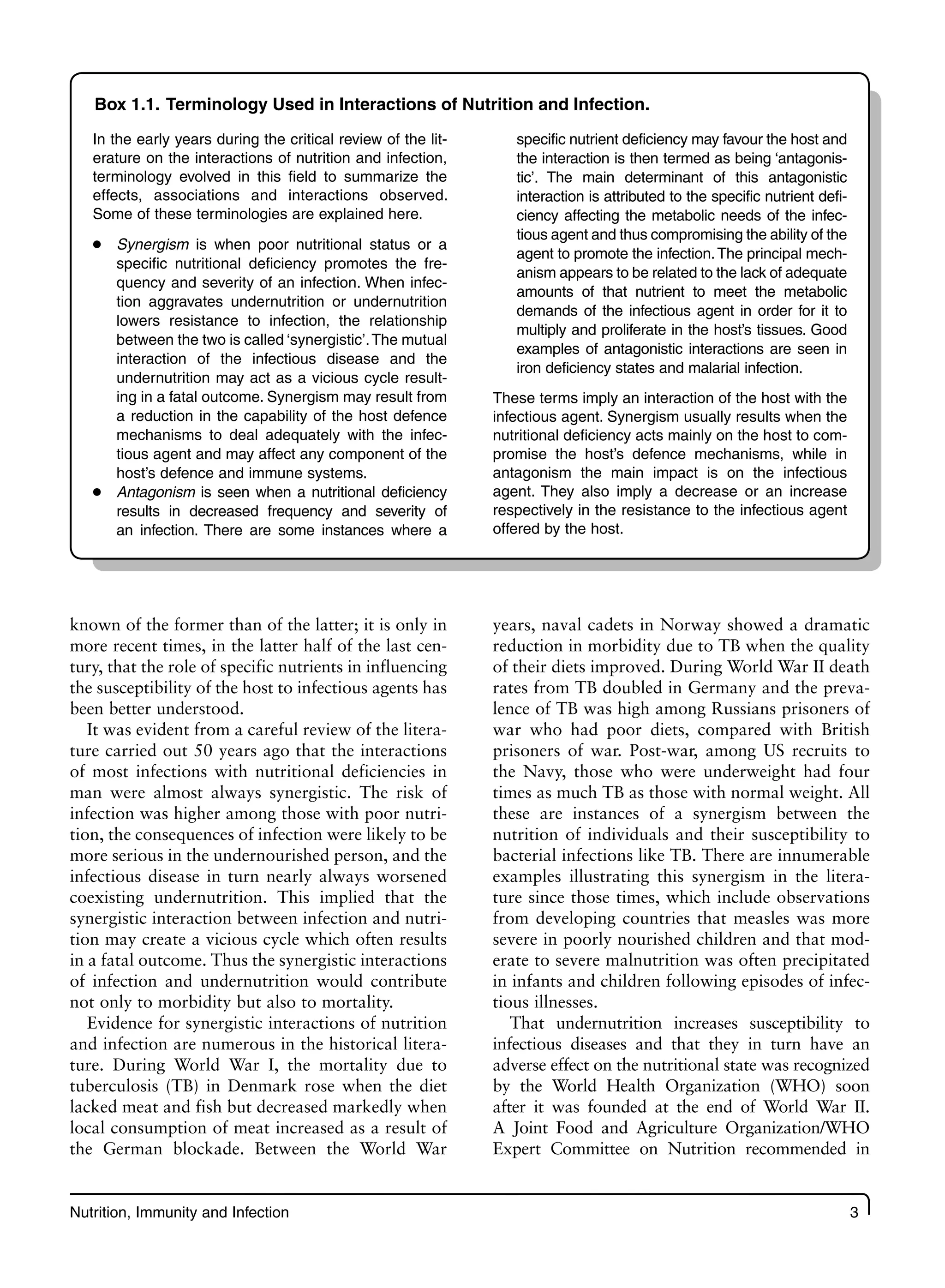 Nutrition, Immunity and Infection 3
known of the former than of the latter; it is only in
more recent times, in the latter half of the last cen-
tury, that the role of specific nutrients in influencing
the susceptibility of the host to infectious agents has
been better understood.
It was evident from a careful review of the litera-
ture carried out 50 years ago that the interactions
of most infections with nutritional deficiencies in
man were almost always synergistic. The risk of
infection was higher among those with poor nutri-
tion, the consequences of infection were likely to be
more serious in the undernourished person, and the
infectious disease in turn nearly always worsened
coexisting undernutrition. This implied that the
synergistic interaction between infection and nutri-
tion may create a vicious cycle which often results
in a fatal outcome. Thus the synergistic interactions
of infection and undernutrition would contribute
not only to morbidity but also to mortality.
Evidence for synergistic interactions of nutrition
and infection are numerous in the historical litera-
ture. During World War I, the mortality due to
tuberculosis (TB) in Denmark rose when the diet
lacked meat and fish but decreased markedly when
local consumption of meat increased as a result of
the German blockade. Between the World War
years, naval cadets in Norway showed a dramatic
reduction in morbidity due to TB when the quality
of their diets improved. During World War II death
rates from TB doubled in Germany and the preva-
lence of TB was high among Russians prisoners of
war who had poor diets, compared with British
prisoners of war. Post-war, among US recruits to
the Navy, those who were underweight had four
times as much TB as those with normal weight. All
these are instances of a synergism between the
nutrition of individuals and their susceptibility to
bacterial infections like TB. There are innumerable
examples illustrating this synergism in the litera-
ture since those times, which include observations
from developing countries that measles was more
severe in poorly nourished children and that mod-
erate to severe malnutrition was often precipitated
in infants and children following episodes of infec-
tious illnesses.
That undernutrition increases susceptibility to
infectious diseases and that they in turn have an
adverse effect on the nutritional state was recognized
by the World Health Organization (WHO) soon
after it was founded at the end of World War II.
A Joint Food and Agriculture Organization/WHO
Expert Committee on Nutrition recommended in
Box 1.1. Terminology Used in Interactions of Nutrition and Infection.
In the early years during the critical review of the lit-
erature on the interactions of nutrition and infection,
terminology evolved in this field to summarize the
effects, associations and interactions observed.
Some of these terminologies are explained here.
Synergism
● is when poor nutritional status or a
specific nutritional deficiency promotes the fre-
quency and severity of an infection. When infec-
tion aggravates undernutrition or undernutrition
lowers resistance to infection, the relationship
between the two is called ‘synergistic’.The mutual
interaction of the infectious disease and the
undernutrition may act as a vicious cycle result-
ing in a fatal outcome. Synergism may result from
a reduction in the capability of the host defence
mechanisms to deal adequately with the infec-
tious agent and may affect any component of the
host’s defence and immune systems.
Antagonism
● is seen when a nutritional deficiency
results in decreased frequency and severity of
an infection. There are some instances where a
specific nutrient deficiency may favour the host and
the interaction is then termed as being ‘antagonis-
tic’. The main determinant of this antagonistic
interaction is attributed to the specific nutrient defi-
ciency affecting the metabolic needs of the infec-
tious agent and thus compromising the ability of the
agent to promote the infection.The principal mech-
anism appears to be related to the lack of adequate
amounts of that nutrient to meet the metabolic
demands of the infectious agent in order for it to
multiply and proliferate in the host’s tissues. Good
examples of antagonistic interactions are seen in
iron deficiency states and malarial infection.
These terms imply an interaction of the host with the
infectious agent. Synergism usually results when the
nutritional deficiency acts mainly on the host to com-
promise the host’s defence mechanisms, while in
antagonism the main impact is on the infectious
agent. They also imply a decrease or an increase
respectively in the resistance to the infectious agent
offered by the host.
 
