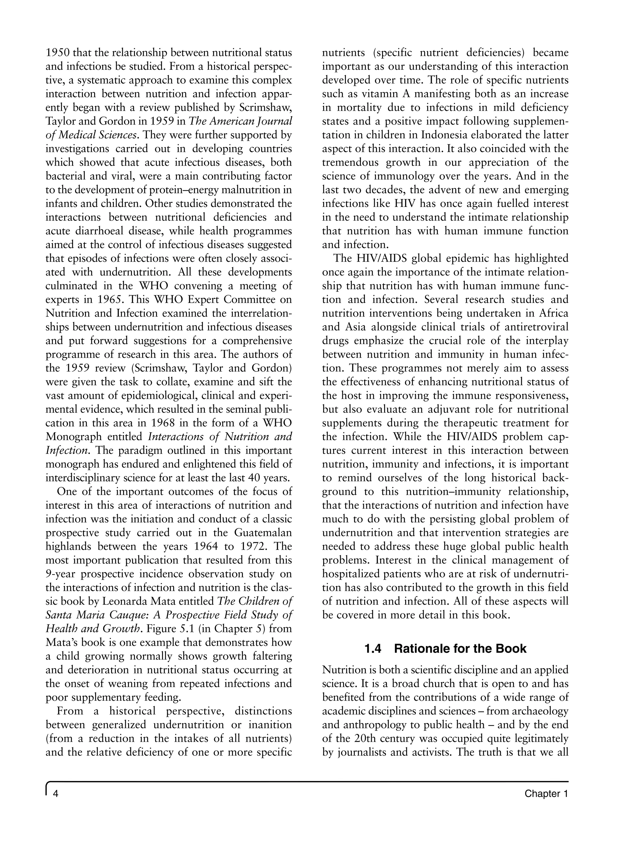 4 Chapter 1
1950 that the relationship between nutritional status
and infections be studied. From a historical perspec-
tive, a systematic approach to examine this complex
interaction between nutrition and infection appar-
ently began with a review published by Scrimshaw,
Taylor and Gordon in 1959 in The American Journal
of Medical Sciences. They were further supported by
investigations carried out in developing countries
which showed that acute infectious diseases, both
bacterial and viral, were a main contributing factor
to the development of protein–energy malnutrition in
infants and children. Other studies demonstrated the
interactions between nutritional deficiencies and
acute diarrhoeal disease, while health programmes
aimed at the control of infectious diseases suggested
that episodes of infections were often closely associ-
ated with undernutrition. All these developments
culminated in the WHO convening a meeting of
experts in 1965. This WHO Expert Committee on
Nutrition and Infection examined the interrelation-
ships between undernutrition and infectious diseases
and put forward suggestions for a comprehensive
programme of research in this area. The authors of
the 1959 review (Scrimshaw, Taylor and Gordon)
were given the task to collate, examine and sift the
vast amount of epidemiological, clinical and experi-
mental evidence, which resulted in the seminal publi-
cation in this area in 1968 in the form of a WHO
Monograph entitled Interactions of Nutrition and
Infection. The paradigm outlined in this important
monograph has endured and enlightened this field of
interdisciplinary science for at least the last 40 years.
One of the important outcomes of the focus of
interest in this area of interactions of nutrition and
infection was the initiation and conduct of a classic
prospective study carried out in the Guatemalan
highlands between the years 1964 to 1972. The
most important publication that resulted from this
9-year prospective incidence observation study on
the interactions of infection and nutrition is the clas-
sic book by Leonarda Mata entitled The Children of
Santa Maria Cauque: A Prospective Field Study of
Health and Growth. Figure 5.1 (in Chapter 5) from
Mata’s book is one example that demonstrates how
a child growing normally shows growth faltering
and deterioration in nutritional status occurring at
the onset of weaning from repeated infections and
poor supplementary feeding.
From a historical perspective, distinctions
between generalized undernutrition or inanition
(from a reduction in the intakes of all nutrients)
and the relative deficiency of one or more specific
nutrients (specific nutrient deficiencies) became
important as our understanding of this interaction
developed over time. The role of specific nutrients
such as vitamin A manifesting both as an increase
in mortality due to infections in mild deficiency
states and a positive impact following supplemen-
tation in children in Indonesia elaborated the latter
aspect of this interaction. It also coincided with the
tremendous growth in our appreciation of the
science of immunology over the years. And in the
last two decades, the advent of new and emerging
infections like HIV has once again fuelled interest
in the need to understand the intimate relationship
that nutrition has with human immune function
and infection.
The HIV/AIDS global epidemic has highlighted
once again the importance of the intimate relation-
ship that nutrition has with human immune func-
tion and infection. Several research studies and
nutrition interventions being undertaken in Africa
and Asia alongside clinical trials of antiretroviral
drugs emphasize the crucial role of the interplay
between nutrition and immunity in human infec-
tion. These programmes not merely aim to assess
the effectiveness of enhancing nutritional status of
the host in improving the immune responsiveness,
but also evaluate an adjuvant role for nutritional
supplements during the therapeutic treatment for
the infection. While the HIV/AIDS problem cap-
tures current interest in this interaction between
nutrition, immunity and infections, it is important
to remind ourselves of the long historical back-
ground to this nutrition–immunity relationship,
that the interactions of nutrition and infection have
much to do with the persisting global problem of
undernutrition and that intervention strategies are
needed to address these huge global public health
problems. Interest in the clinical management of
hospitalized patients who are at risk of undernutri-
tion has also contributed to the growth in this field
of nutrition and infection. All of these aspects will
be covered in more detail in this book.
1.4 Rationale for the Book
Nutrition is both a scientific discipline and an applied
science. It is a broad church that is open to and has
benefited from the contributions of a wide range of
academic disciplines and sciences – from archaeology
and anthropology to public health – and by the end
of the 20th century was occupied quite legitimately
by journalists and activists. The truth is that we all
 