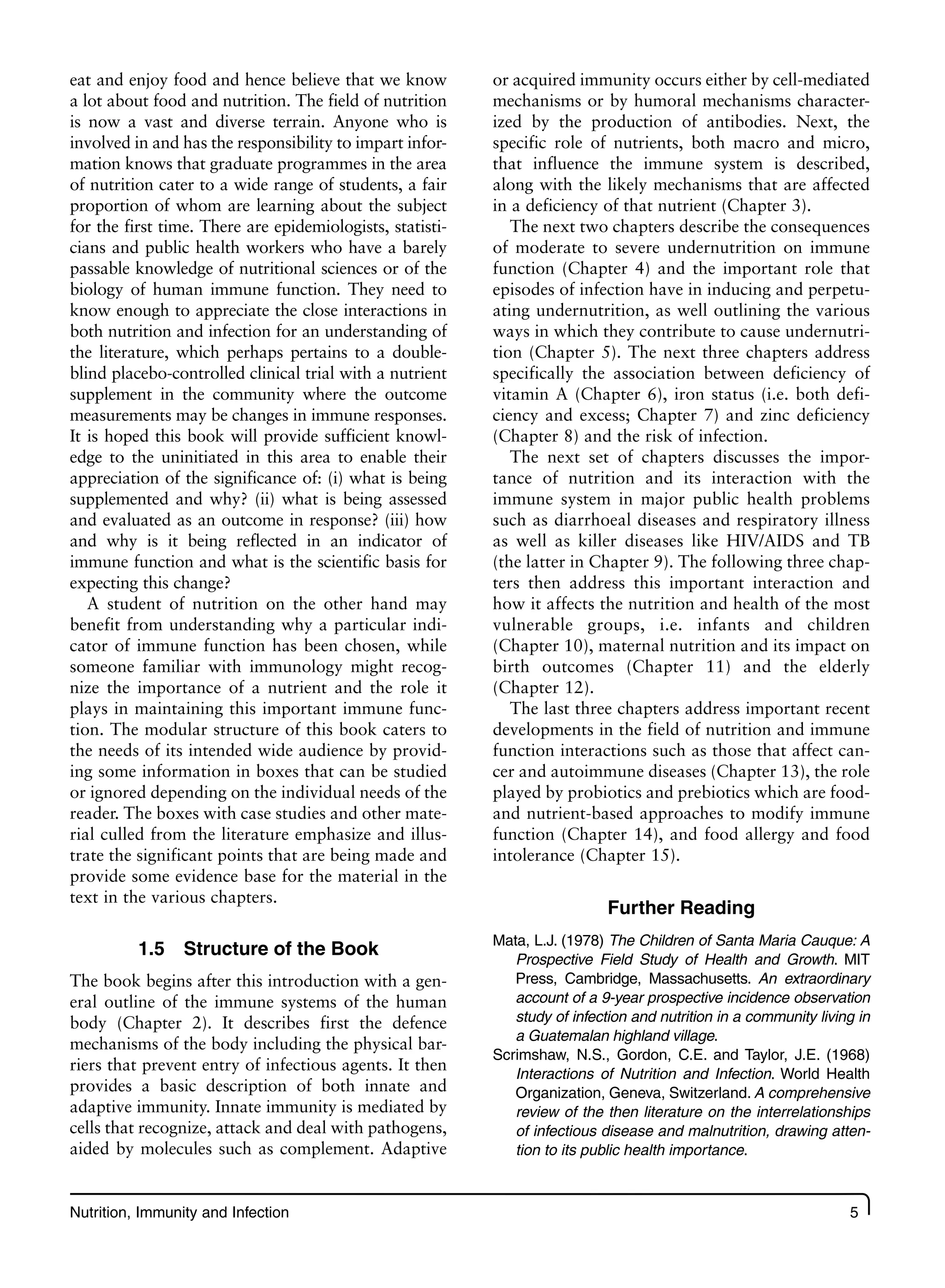 Nutrition, Immunity and Infection 5
eat and enjoy food and hence believe that we know
a lot about food and nutrition. The field of nutrition
is now a vast and diverse terrain. Anyone who is
involved in and has the responsibility to impart infor-
mation knows that graduate programmes in the area
of nutrition cater to a wide range of students, a fair
proportion of whom are learning about the subject
for the first time. There are epidemiologists, statisti-
cians and public health workers who have a barely
passable knowledge of nutritional sciences or of the
biology of human immune function. They need to
know enough to appreciate the close interactions in
both nutrition and infection for an understanding of
the literature, which perhaps pertains to a double-
blind placebo-controlled clinical trial with a nutrient
supplement in the community where the outcome
measurements may be changes in immune responses.
It is hoped this book will provide sufficient knowl-
edge to the uninitiated in this area to enable their
appreciation of the significance of: (i) what is being
supplemented and why? (ii) what is being assessed
and evaluated as an outcome in response? (iii) how
and why is it being reflected in an indicator of
immune function and what is the scientific basis for
expecting this change?
A student of nutrition on the other hand may
benefit from understanding why a particular indi-
cator of immune function has been chosen, while
someone familiar with immunology might recog-
nize the importance of a nutrient and the role it
plays in maintaining this important immune func-
tion. The modular structure of this book caters to
the needs of its intended wide audience by provid-
ing some information in boxes that can be studied
or ignored depending on the individual needs of the
reader. The boxes with case studies and other mate-
rial culled from the literature emphasize and illus-
trate the significant points that are being made and
provide some evidence base for the material in the
text in the various chapters.
1.5 Structure of the Book
The book begins after this introduction with a gen-
eral outline of the immune systems of the human
body (Chapter 2). It describes first the defence
mechanisms of the body including the physical bar-
riers that prevent entry of infectious agents. It then
provides a basic description of both innate and
adaptive immunity. Innate immunity is mediated by
cells that recognize, attack and deal with pathogens,
aided by molecules such as complement. Adaptive
or acquired immunity occurs either by cell-mediated
mechanisms or by humoral mechanisms character-
ized by the production of antibodies. Next, the
specific role of nutrients, both macro and micro,
that influence the immune system is described,
along with the likely mechanisms that are affected
in a deficiency of that nutrient (Chapter 3).
The next two chapters describe the consequences
of moderate to severe undernutrition on immune
function (Chapter 4) and the important role that
episodes of infection have in inducing and perpetu-
ating undernutrition, as well outlining the various
ways in which they contribute to cause undernutri-
tion (Chapter 5). The next three chapters address
specifically the association between deficiency of
vitamin A (Chapter 6), iron status (i.e. both defi-
ciency and excess; Chapter 7) and zinc deficiency
(Chapter 8) and the risk of infection.
The next set of chapters discusses the impor-
tance of nutrition and its interaction with the
immune system in major public health problems
such as diarrhoeal diseases and respiratory illness
as well as killer diseases like HIV/AIDS and TB
(the latter in Chapter 9). The following three chap-
ters then address this important interaction and
how it affects the nutrition and health of the most
vulnerable groups, i.e. infants and children
(Chapter 10), maternal nutrition and its impact on
birth outcomes (Chapter 11) and the elderly
(Chapter 12).
The last three chapters address important recent
developments in the field of nutrition and immune
function interactions such as those that affect can-
cer and autoimmune diseases (Chapter 13), the role
played by probiotics and prebiotics which are food-
and nutrient-based approaches to modify immune
function (Chapter 14), and food allergy and food
intolerance (Chapter 15).
Further Reading
Mata, L.J. (1978) The Children of Santa Maria Cauque: A
Prospective Field Study of Health and Growth. MIT
Press, Cambridge, Massachusetts. An extraordinary
account of a 9-year prospective incidence observation
study of infection and nutrition in a community living in
a Guatemalan highland village.
Scrimshaw, N.S., Gordon, C.E. and Taylor, J.E. (1968)
Interactions of Nutrition and Infection. World Health
Organization, Geneva, Switzerland. A comprehensive
review of the then literature on the interrelationships
of infectious disease and malnutrition, drawing atten-
tion to its public health importance.
 