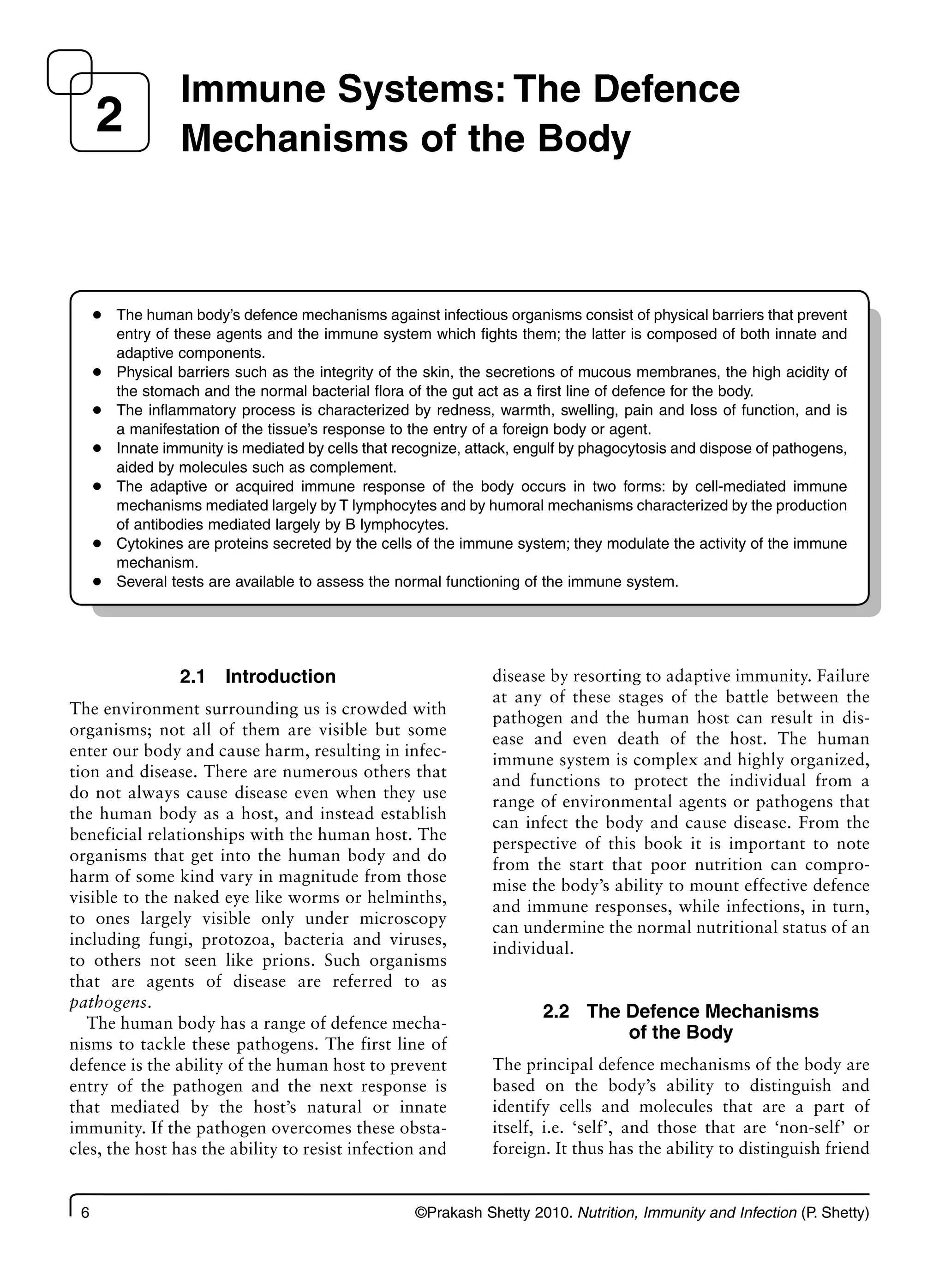 6 ©Prakash Shetty 2010. Nutrition, Immunity and Infection (P. Shetty)
2.1 Introduction
The environment surrounding us is crowded with
organisms; not all of them are visible but some
enter our body and cause harm, resulting in infec-
tion and disease. There are numerous others that
do not always cause disease even when they use
the human body as a host, and instead establish
beneficial relationships with the human host. The
organisms that get into the human body and do
harm of some kind vary in magnitude from those
visible to the naked eye like worms or helminths,
to ones largely visible only under microscopy
including fungi, protozoa, bacteria and viruses,
to others not seen like prions. Such organisms
that are agents of disease are referred to as
pathogens.
The human body has a range of defence mecha-
nisms to tackle these pathogens. The first line of
defence is the ability of the human host to prevent
entry of the pathogen and the next response is
that mediated by the host’s natural or innate
immunity. If the pathogen overcomes these obsta-
cles, the host has the ability to resist infection and
disease by resorting to adaptive immunity. Failure
at any of these stages of the battle between the
pathogen and the human host can result in dis-
ease and even death of the host. The human
immune system is complex and highly organized,
and functions to protect the individual from a
range of environmental agents or pathogens that
can infect the body and cause disease. From the
perspective of this book it is important to note
from the start that poor nutrition can compro-
mise the body’s ability to mount effective defence
and immune responses, while infections, in turn,
can undermine the normal nutritional status of an
individual.
2.2 The Defence Mechanisms
of the Body
The principal defence mechanisms of the body are
based on the body’s ability to distinguish and
identify cells and molecules that are a part of
itself, i.e. ‘self’, and those that are ‘non-self’ or
foreign. It thus has the ability to distinguish friend
Immune Systems: The Defence
Mechanisms of the Body
2
The human body’s defence mechanisms against infectious organisms consist of physical barriers that prevent
●
entry of these agents and the immune system which fights them; the latter is composed of both innate and
adaptive components.
Physical barriers such as the integrity of the skin, the secretions of mucous membranes, the high acidity of
●
the stomach and the normal bacterial flora of the gut act as a first line of defence for the body.
The inflammatory process is characterized by redness, warmth, swelling, pain and loss of function, and is
●
a manifestation of the tissue’s response to the entry of a foreign body or agent.
Innate immunity is mediated by cells that recognize, attack, engulf by phagocytosis and dispose of pathogens,
●
aided by molecules such as complement.
The adaptive or acquired immune response of the body occurs in two forms: by cell-mediated immune
●
mechanisms mediated largely by T lymphocytes and by humoral mechanisms characterized by the production
of antibodies mediated largely by B lymphocytes.
Cytokines are proteins secreted by the cells of the immune system; they modulate the activity of the immune
●
mechanism.
Several tests are available to assess the normal functioning of the immune system.
●
 
