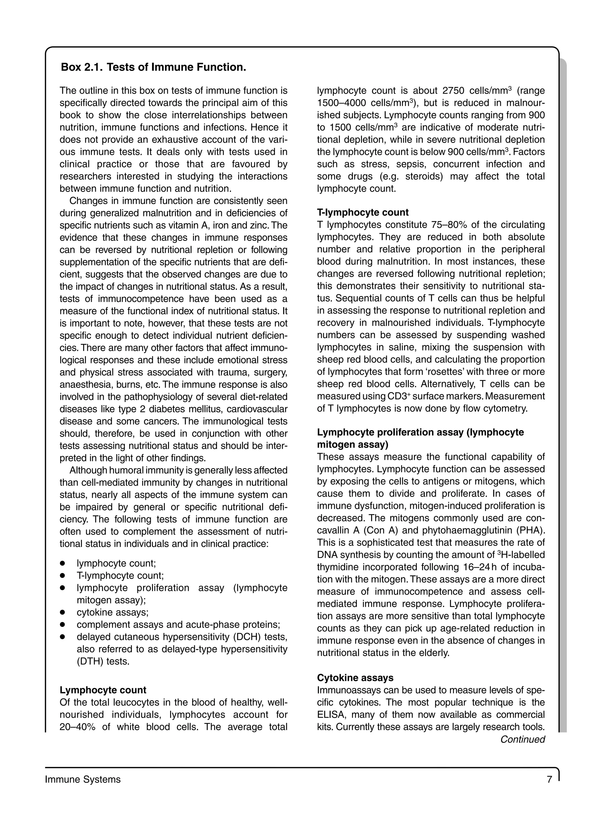 Immune Systems 7
Box 2.1. Tests of Immune Function.
The outline in this box on tests of immune function is
specifically directed towards the principal aim of this
book to show the close interrelationships between
nutrition, immune functions and infections. Hence it
does not provide an exhaustive account of the vari-
ous immune tests. It deals only with tests used in
clinical practice or those that are favoured by
researchers interested in studying the interactions
between immune function and nutrition.
Changes in immune function are consistently seen
during generalized malnutrition and in deficiencies of
specific nutrients such as vitamin A, iron and zinc. The
evidence that these changes in immune responses
can be reversed by nutritional repletion or following
supplementation of the specific nutrients that are defi-
cient, suggests that the observed changes are due to
the impact of changes in nutritional status. As a result,
tests of immunocompetence have been used as a
measure of the functional index of nutritional status. It
is important to note, however, that these tests are not
specific enough to detect individual nutrient deficien-
cies. There are many other factors that affect immuno-
logical responses and these include emotional stress
and physical stress associated with trauma, surgery,
anaesthesia, burns, etc. The immune response is also
involved in the pathophysiology of several diet-related
diseases like type 2 diabetes mellitus, cardiovascular
disease and some cancers. The immunological tests
should, therefore, be used in conjunction with other
tests assessing nutritional status and should be inter-
preted in the light of other findings.
Although humoral immunity is generally less affected
than cell-mediated immunity by changes in nutritional
status, nearly all aspects of the immune system can
be impaired by general or specific nutritional defi-
ciency. The following tests of immune function are
often used to complement the assessment of nutri-
tional status in individuals and in clinical practice:
lymphocyte count;
●
T-lymphocyte count;
●
lymphocyte proliferation assay (lymphocyte
●
mitogen assay);
cytokine assays;
●
complement assays and acute-phase proteins;
●
delayed cutaneous hypersensitivity (DCH) tests,
●
also referred to as delayed-type hypersensitivity
(DTH) tests.
Lymphocyte count
Of the total leucocytes in the blood of healthy, well-
nourished individuals, lymphocytes account for
20–40% of white blood cells. The average total
lymphocyte count is about 2750 cells/mm3
(range
1500–4000 cells/mm3
), but is reduced in malnour-
ished subjects. Lymphocyte counts ranging from 900
to 1500 cells/mm3
are indicative of moderate nutri-
tional depletion, while in severe nutritional depletion
the lymphocyte count is below 900 cells/mm3
. Factors
such as stress, sepsis, concurrent infection and
some drugs (e.g. steroids) may affect the total
lymphocyte count.
T-lymphocyte count
T lymphocytes constitute 75–80% of the circulating
lymphocytes. They are reduced in both absolute
number and relative proportion in the peripheral
blood during malnutrition. In most instances, these
changes are reversed following nutritional repletion;
this demonstrates their sensitivity to nutritional sta-
tus. Sequential counts of T cells can thus be helpful
in assessing the response to nutritional repletion and
recovery in malnourished individuals. T-lymphocyte
numbers can be assessed by suspending washed
lymphocytes in saline, mixing the suspension with
sheep red blood cells, and calculating the proportion
of lymphocytes that form ‘rosettes’ with three or more
sheep red blood cells. Alternatively, T cells can be
measured using CD3+
surface markers.Measurement
of T lymphocytes is now done by flow cytometry.
Lymphocyte proliferation assay (lymphocyte
mitogen assay)
These assays measure the functional capability of
lymphocytes. Lymphocyte function can be assessed
by exposing the cells to antigens or mitogens, which
cause them to divide and proliferate. In cases of
immune dysfunction, mitogen-induced proliferation is
decreased. The mitogens commonly used are con-
cavallin A (Con A) and phytohaemagglutinin (PHA).
This is a sophisticated test that measures the rate of
DNA synthesis by counting the amount of 3
H-labelled
thymidine incorporated following 16–24h of incuba-
tion with the mitogen.These assays are a more direct
measure of immunocompetence and assess cell-
mediated immune response. Lymphocyte prolifera-
tion assays are more sensitive than total lymphocyte
counts as they can pick up age-related reduction in
immune response even in the absence of changes in
nutritional status in the elderly.
Cytokine assays
Immunoassays can be used to measure levels of spe-
cific cytokines. The most popular technique is the
ELISA, many of them now available as commercial
kits. Currently these assays are largely research tools.
Continued
 