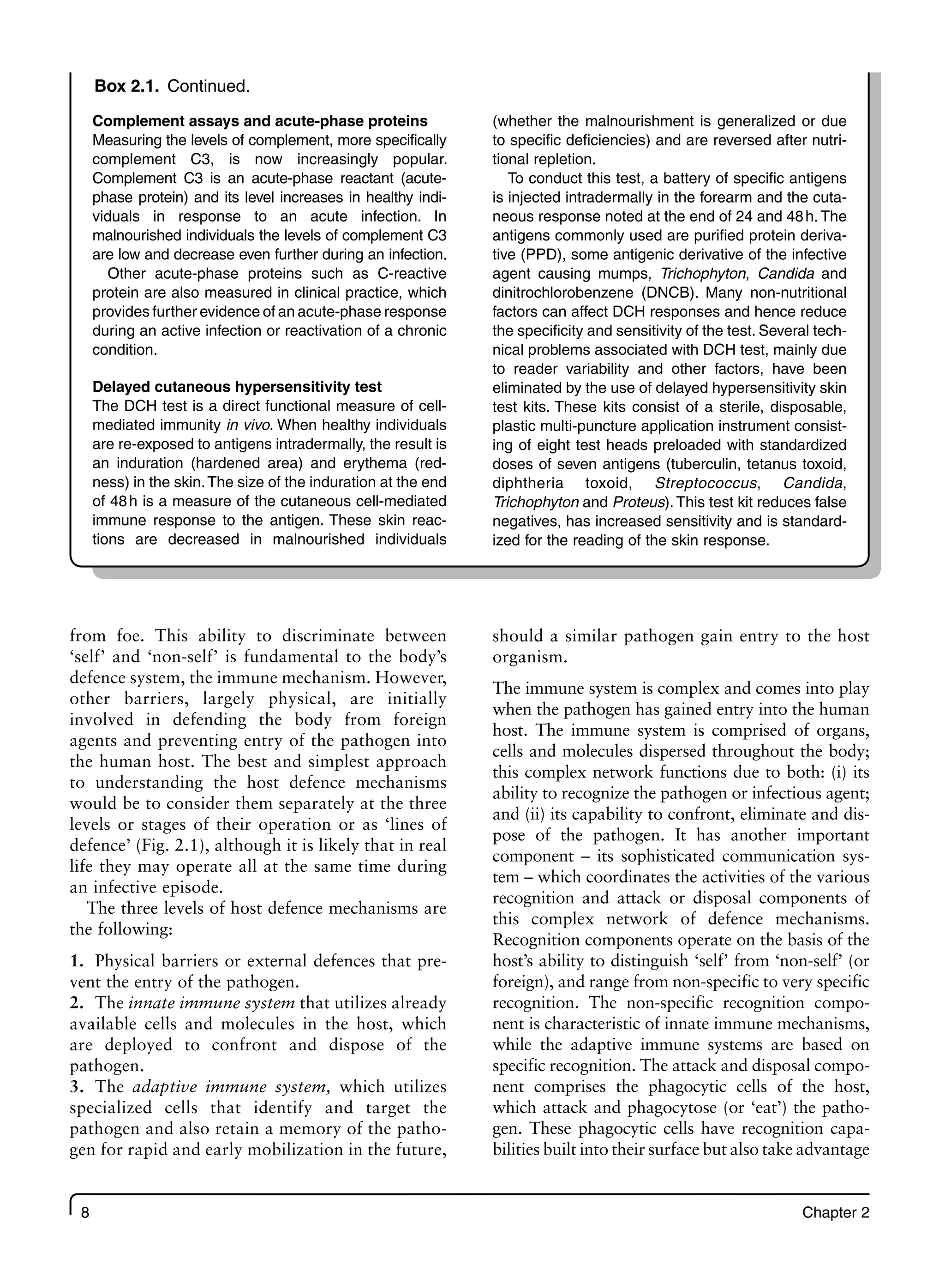 8 Chapter 2
Box 2.1. Continued.
Complement assays and acute-phase proteins
Measuring the levels of complement, more specifically
complement C3, is now increasingly popular.
Complement C3 is an acute-phase reactant (acute-
phase protein) and its level increases in healthy indi-
viduals in response to an acute infection. In
malnourished individuals the levels of complement C3
are low and decrease even further during an infection.
Other acute-phase proteins such as C-reactive
protein are also measured in clinical practice, which
provides further evidence of an acute-phase response
during an active infection or reactivation of a chronic
condition.
Delayed cutaneous hypersensitivity test
The DCH test is a direct functional measure of cell-
mediated immunity in vivo. When healthy individuals
are re-exposed to antigens intradermally, the result is
an induration (hardened area) and erythema (red-
ness) in the skin.The size of the induration at the end
of 48h is a measure of the cutaneous cell-mediated
immune response to the antigen. These skin reac-
tions are decreased in malnourished individuals
(whether the malnourishment is generalized or due
to specific deficiencies) and are reversed after nutri-
tional repletion.
To conduct this test, a battery of specific antigens
is injected intradermally in the forearm and the cuta-
neous response noted at the end of 24 and 48h. The
antigens commonly used are purified protein deriva-
tive (PPD), some antigenic derivative of the infective
agent causing mumps, Trichophyton, Candida and
dinitrochlorobenzene (DNCB). Many non-nutritional
factors can affect DCH responses and hence reduce
the specificity and sensitivity of the test. Several tech-
nical problems associated with DCH test, mainly due
to reader variability and other factors, have been
eliminated by the use of delayed hypersensitivity skin
test kits. These kits consist of a sterile, disposable,
plastic multi-puncture application instrument consist-
ing of eight test heads preloaded with standardized
doses of seven antigens (tuberculin, tetanus toxoid,
diphtheria toxoid, Streptococcus, Candida,
Trichophyton and Proteus). This test kit reduces false
negatives, has increased sensitivity and is standard-
ized for the reading of the skin response.
from foe. This ability to discriminate between
‘self’ and ‘non-self’ is fundamental to the body’s
defence system, the immune mechanism. However,
other barriers, largely physical, are initially
involved in defending the body from foreign
agents and preventing entry of the pathogen into
the human host. The best and simplest approach
to understanding the host defence mechanisms
would be to consider them separately at the three
levels or stages of their operation or as ‘lines of
defence’ (Fig. 2.1), although it is likely that in real
life they may operate all at the same time during
an infective episode.
The three levels of host defence mechanisms are
the following:
1. Physical barriers or external defences that pre-
vent the entry of the pathogen.
2. The innate immune system that utilizes already
available cells and molecules in the host, which
are deployed to confront and dispose of the
pathogen.
3. The adaptive immune system, which utilizes
specialized cells that identify and target the
pathogen and also retain a memory of the patho-
gen for rapid and early mobilization in the future,
should a similar pathogen gain entry to the host
organism.
The immune system is complex and comes into play
when the pathogen has gained entry into the human
host. The immune system is comprised of organs,
cells and molecules dispersed throughout the body;
this complex network functions due to both: (i) its
ability to recognize the pathogen or infectious agent;
and (ii) its capability to confront, eliminate and dis-
pose of the pathogen. It has another important
component – its sophisticated communication sys-
tem – which coordinates the activities of the various
recognition and attack or disposal components of
this complex network of defence mechanisms.
Recognition components operate on the basis of the
host’s ability to distinguish ‘self’ from ‘non-self’ (or
foreign), and range from non-specific to very specific
recognition. The non-specific recognition compo-
nent is characteristic of innate immune mechanisms,
while the adaptive immune systems are based on
specific recognition. The attack and disposal compo-
nent comprises the phagocytic cells of the host,
which attack and phagocytose (or ‘eat’) the patho-
gen. These phagocytic cells have recognition capa-
bilities built into their surface but also take advantage
 